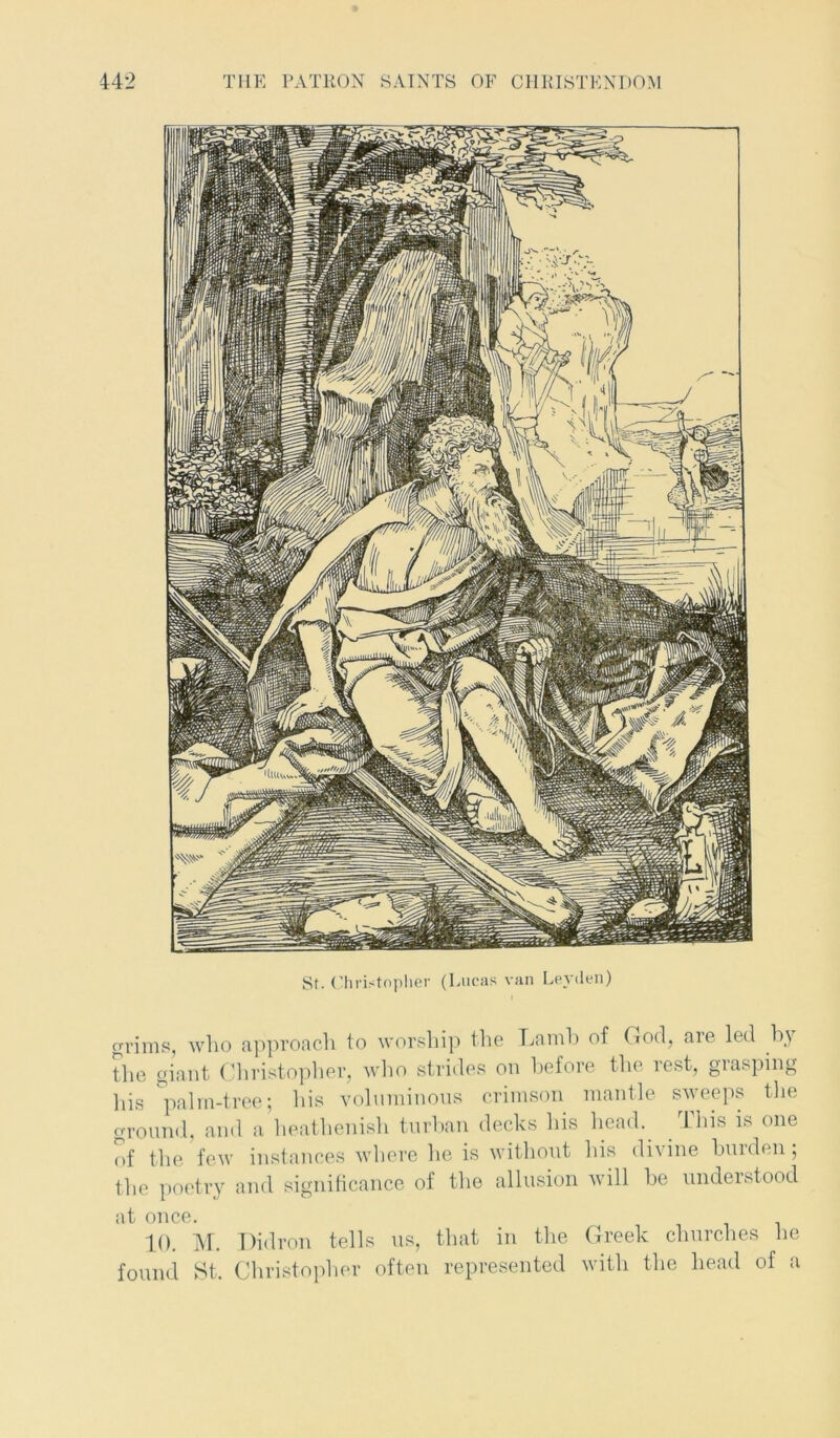St. Christopher (Lucas van Leyden) grims, who approach to worship the Lamb of God, are led by the giant Christopher, who strides on before the rest, giasping his palm-tree; his voluminous crimson mantle sweeps the ground, and a heathenish turban decks his head. This is one of the few instances where he is without his divine burden; the poetry and significance of the allusion will be understood at once. 10. M. Didron tells us, that in the Greek churches he found St. Christopher often represented with the head of a