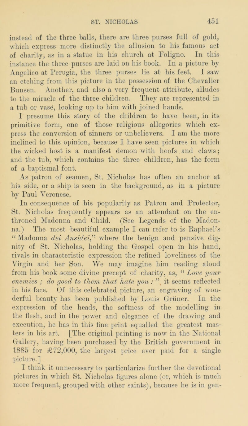 instead of the three halls, there are three purses full of gold, which express more distinctly the allusion to his famous act of charity, as in a statue in his church at Foligno. In this instance the three purses are laid on his book. In a picture by Angelico at Perugia, the three purses lie at his feet. 1 saw an etching from this picture in the possession of the Chevalier Bunsen. Another, and also a very frequent attribute, alludes to the miracle of the three children. They are represented in a tub or vase, looking up to him with joined hands. I presume this story of the children to have been, in its primitive form, one of those religious allegories which ex- press the conversion of sinners or unbelievers. I am the more inclined to this opinion, because I have seen pictures in which the wicked host is a manifest demon with hoofs and claws; and the tub, which contains the three children, has the form of a baptismal font. As patron of seamen, St. Nicholas has often an anchor at his side, or a ship is seen in the background, as in a picture by Paul Veronese. In consequence of his popularity as Patron and Protector, St. Nicholas frequently appears as an attendant on the en- throned Madonna and Child. (See Legends of the Madon- na.) The most beautiful example I can refer to is Paphael's “Madonna del Ansidei” where the benign and pensive dig- nity of St. Nicholas, holding the Gospel open in his hand, rivals in characteristic expression the refined loveliness of the Virgin and her Son. We may imagine him reading aloud from his book some divine precept of charity, as, “ Love your enemies ; do good to them that hate you : ”, it seems reflected in his face. Of this celebrated picture, an engraving of won- derful beauty has been published by Louis Griiner. In the expression of the heads, the softness of the modelling in the flesh, and in the power and elegance of the drawing and execution, lie has in this fine print equalled the greatest mas- ters in his art. [The original painting is now in the National Gallery, having been purchased by the British government in 1885 for £72,000, the largest price ever paid for a single picture.] I think it unnecessary to particularize further the devotional pictures in which St. Nicholas figures alone (or, which is much more frequent, grouped with other saints), because he is in gen-