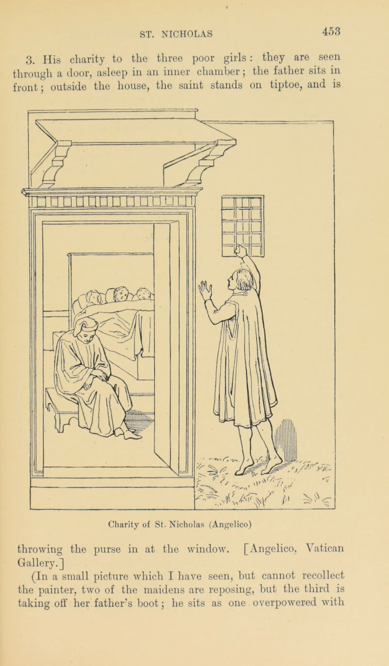 3. His charity to the three poor girls: they are seen through a door, asleep in an inner chamber; the father sits in front; outside the house, the saint stands on tiptoe, and is throwing the purse in at the window. [Angelico, Vatican Gallery.] (In a small picture which I have seen, but cannot recollect the painter, two of the maidens are reposing, but the third is taking off her father’s boot; he sits as one overpowered with