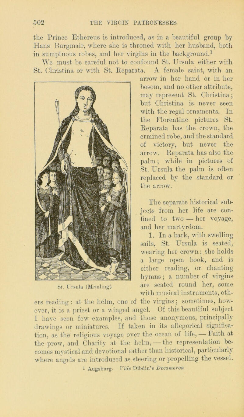 the Prince Ethereus is introduced, as in a beautiful group by Hans Burgmair, where she is throned with her husband, both in sumptuous robes, and her virgins in the background.1 We must be careful not to confound St. Ursula either with St. Christina or with St. Ileparata. A female saint, with an arrow in her hand or in her bosom, and no other attribute, may represent St. Christina; but Christina is never seen with the regal ornaments. In the Florentine pictures St. Ileparata has the crown, the ermined robe, and the standard of victory, but never the arrow. Ileparata has also the palm; while in pictures of St. Ursula the palm is often replaced by the standard or the arrow. The separate historical sub- jects from her life are con- lined to two — her voyage, and her martyrdom. 1. In a bark, with swelling sails, St. Ursula is seated, wearing her crown; she holds a large open book, and is either reading, or chanting hymns; a number of virgins St. Ursula (Memling) qjcg seated round her, some with musical instruments, oth- ers reading : at the helm, one of the virgins; sometimes, how- ever, it is a priest or a winged angel. Of this beautiful subject I have seen few examples, and those anonymous, principally drawings or miniatures. If taken in its allegorical significa- tion, as the religious voyage over the ocean of life, — Faith at the prow, and Charity at the helm, — the representation be- comes mystical and devotional rather than historical, particularly where angels are introduced as steering or propelling the vessel. ^ Augsburg. Vide Dibdiu’s Decameron