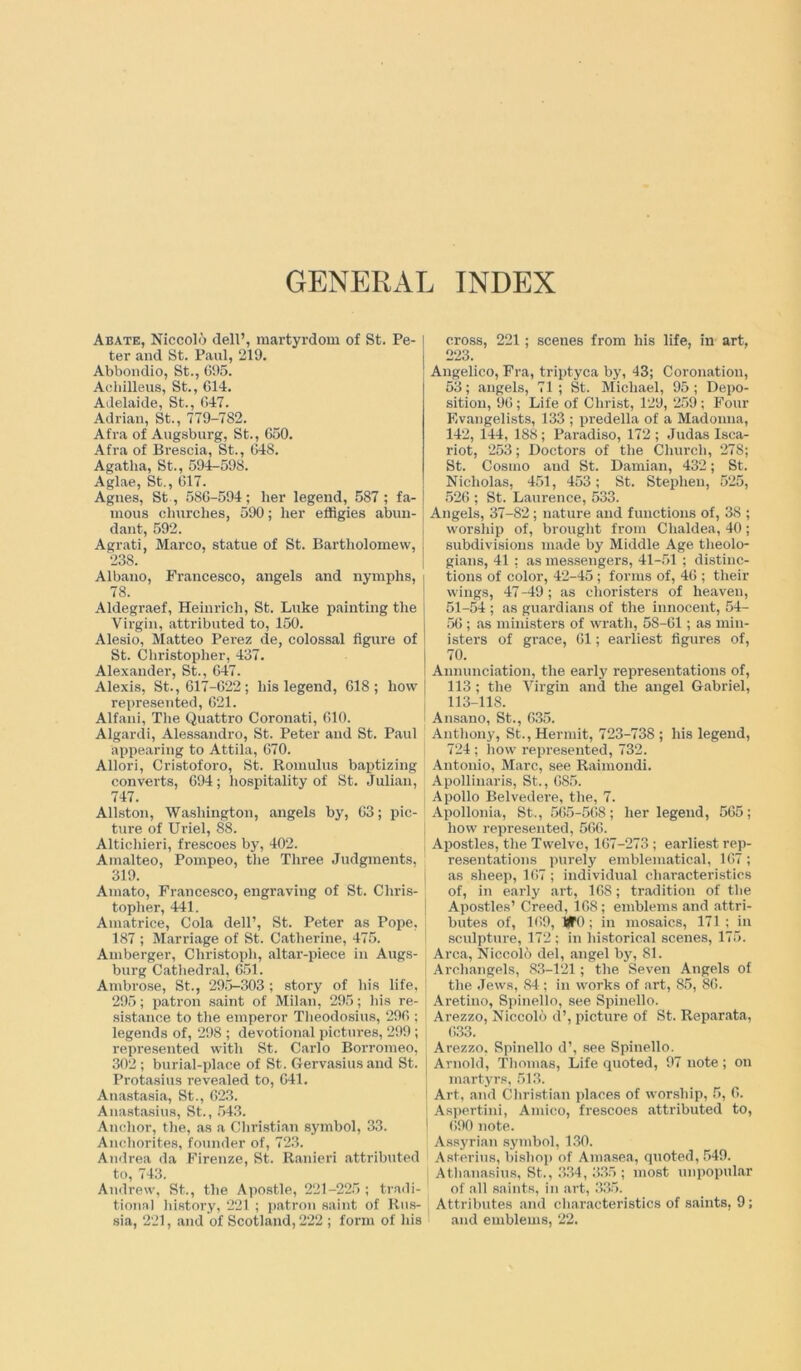 GENERAL INDEX Abate, Niccolo dell’, martyrdom of St. Pe- ter and St. Paul, 219. Abbondio, St., 695. Acliilleus, St., 614. Adelaide, St., 647. Adrian, St., 779-782. Afra of Augsburg, St., 650. Afra of Brescia, St., 648. Agatha, St., 594-598. Aglae, St., 617. Agnes, St , 586-594; her legend, 587 ; fa- mous churches, 590; her effigies abun- dant, 592. Agrati, Marco, statue of St. Bartholomew, 238. Albano, Francesco, angels and nymphs, 78. Aldegraef, Heinrich, St. Luke painting the Virgin, attributed to, 150. Alesio, Matteo Perez de, colossal figure of St. Christopher, 437. Alexander, St., 647. Alexis, St., 617-622; his legend, 618; how represented, 621. Alfani, The Quattro Coronati, 610. Algardi, Alessandro, St. Peter and St. Paul appearing to Attila, 670. Allori, Cristoforo, St. Romulus baptizing converts, 694; hospitality of St. Julian, 747. Allston, Washington, angels by, 63; pic- ture of Uriel, 88. Alticliieri, frescoes by, 402. Amalteo, Pompeo, the Three Judgments, 319. Amato, Francesco, engraving of St. Chris- topher, 441. Amatrice, Cola dell’, St. Peter as Pope, 187 ; Marriage of St. Catherine, 475. Amberger, Christoph, altar-piece in Augs- burg Cathedral, 651. Ambrose, St., 295-303 ; story of his life, 295; patron saint of Milan, 295; his re- sistance to the emperor Theodosius, 296 ; legends of, 298 ; devotional pictures, 299; represented with St. Carlo Borromeo, 302 ; burial-place of St. Gervasius and St. Protasius revealed to, 641. Anastasia, St., 623. Anastasius, St., 543. Anchor, the, as a Christian symbol, 33. Anchorites, founder of, 723. Andrea da Firenze, St. Ranieri attributed to, 743. Andrew, St., the Apostle, 221-225 ; tradi- tional history, 221 ; patron saint of Rus- sia, 221, and of Scotland, 222 ; form of his cross, 221 ; scenes from his life, in art, 223. Angelico, Fra, triptyca by, 43; Coronation, 53; angels, 71 ; St. Michael, 95; Depo- sition, 96; Life of Christ, 129, 259 ; Four Evangelists, 133 ; predella of a Madonna, 142, 144, 188; Paradiso, 172 ; Judas Isca- riot, 253; Doctors of the Church, 278; St. Cosmo and St. Damian, 432; St. Nicholas, 451, 453; St. Stephen, 525, 526 ; St. Laurence, 533. Angels, 37-82; nature and functions of, 38 ; worship of, brought from Chaldea, 40; subdivisions made by Middle Age theolo- gians, 41 : as messengers, 41-51; distinc- tions of color, 42-45 ; forms of, 46 ; their wings, 47 -49; as choristers of heaven, 51-54 ; as guardians of the innocent, 54- 56 ; as ministers of wrath, 58-61; as min- isters of grace, 61; earliest figures of, 70. Annunciation, the early representations of, 113; the Virgin and the angel Gabriel, 113-118. Ansano, St., 635. Anthony, St., Hermit, 723-738 ; his legend, 724 ; how represented, 732. Antonio, Marc, see Raimondi. Apollinaris, St., 685. Apollo Belvedere, the, 7. Apollonia, St., 565-568; her legend, 565; how represented, 566. Apostles, the Twelve, 167-273; earliest rep- resentations purely emblematical, 167; as sheep, 167 ; individual characteristics of, in early art, 168; tradition of the Apostles’ Creed, 168; emblems and attri- butes of, 169, BT0 ; in mosaics, 171 ; in sculpture, 172; in historical scenes, 175. Area, Niccolo del, angel by, 81. Archangels, 83-121; the Seven Angels of the Jews, 84; in works of art, 85, 86. Aretino, Spinello, see Spinello. Arezzo, Niccolo d’, picture of St. Reparata, 633. Arezzo, Spinello d\ see Spinello. Arnold, Thomas, Life quoted, 97 note; on martyrs, 513. Art, and Christian places of worship, 5, 6. Aspertini, Amico, frescoes attributed to, 690 note. Assyrian symbol, 130. Asterius, bishop of Amasea, quoted, 549. Athanasius, St., 334, 335 ; most unpopular of all saints, in art, 335. Attributes and characteristics of saints, 9; and emblems, 22.