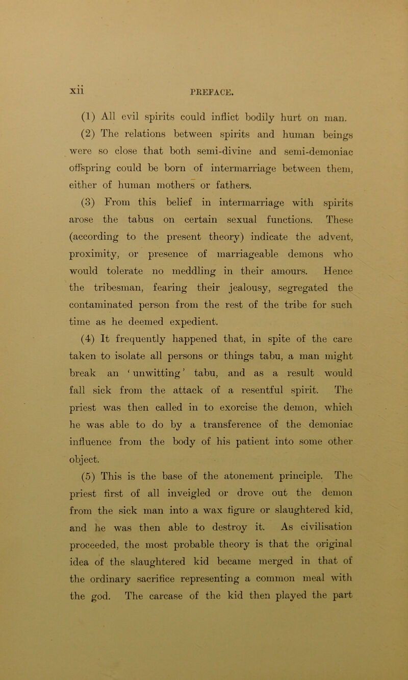 (1) All evil spirits could inflict bodily hurt on man. (2) The relations between spirits and human beings were so close that both semi-divine and semi-demoniac offspring could be born of intermarriage between them, either of human mothers or fathers. (3) From this belief in intermarriage with spirits arose the tabus on certain sexual functions. These (according to the present theory) indicate the advent, proximity, or presence of marriageable demons who would tolerate no meddling in their amours. Hence the tribesman, fearing their jealousy, segregated the contaminated person from the rest of the tribe for such time as he deemed expedient. (4) It frequently happened that, in spite of the care taken to isolate all persons or things tabu, a man might break an ‘ unwitting ’ tabu, and as a result would fall sick from the attack of a resentful spirit. The priest was then called in to exorcise the demon, which he was able to do by a transference of the demoniac influence from the body of his patient into some other object. (5) This is the base of the atonement principle. The priest first of all inveigled or drove out the demon from the sick man into a wax figure or slaughtered kid, and he was then able to destroy it. As civilisation proceeded, the most probable theory is that the original idea of the slaughtered kid became merged in that of the ordinary sacrifice representing a common meal with the god. The carcase of the kid then played the part
