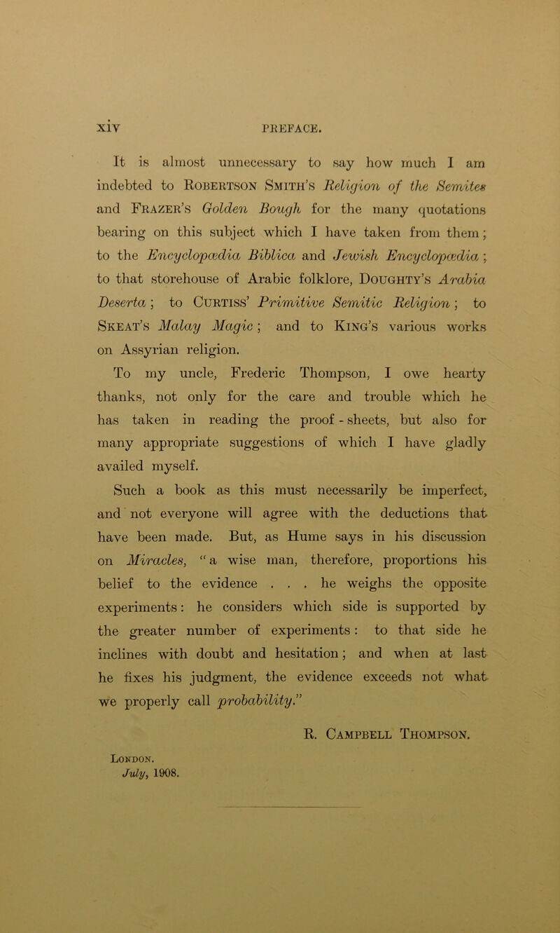 It is almost unnecessary to say how much I am indebted to Robertson Smith’s Religion of the Semites and Frazer’s Golden Bough for the many quotations bearing on this subject which I have taken from them; to the Encyclopedia Biblica and Jewish Encyclopcedia ; to that storehouse of Arabic folklore, Doughty’s Arabia Deserta; to Curtiss’ Primitive Semitic Religion; to Skeat’s Malay Magic; and to King’s various works on Assyrian religion. To my uncle, Frederic Thompson, I owe hearty thanks, not only for the care and trouble which he has taken in reading the proof - sheets, but also for many appropriate suggestions of which I have gladly availed myself. Such a book as this must necessarily be imperfect, and not everyone will agree with the deductions that have been made. But, as Hume says in his discussion on Miracles, “ a wise man, therefore, proportions his belief to the evidence ... he weighs the opposite experiments: he considers which side is supported by the greater number of experiments: to that side he inclines with doubt and hesitation; and when at last he fixes his judgment, the evidence exceeds not what we properly call probability.” R. Campbell Thompson. London. July, 1908.