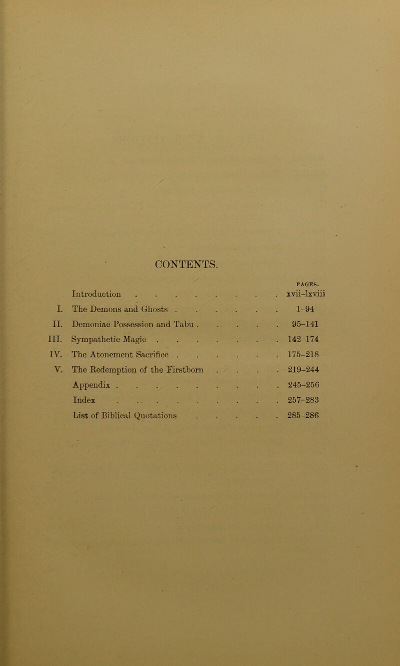 CONTENTS PAGES. Introduction • . xvii-lxviii I. The Demons and Ghosts .... . 1-94 II. Demoniac Possession and Tabu . . 95-141 III. Sympathetic Magic ..... . 142-174 IV. The Atonement Sacrifice .... . 175-218 y. The Redemption of the Firstborn . 219-244 Appendix . 245-256 Index . 257-283 List of Biblical Quotations . 285-286