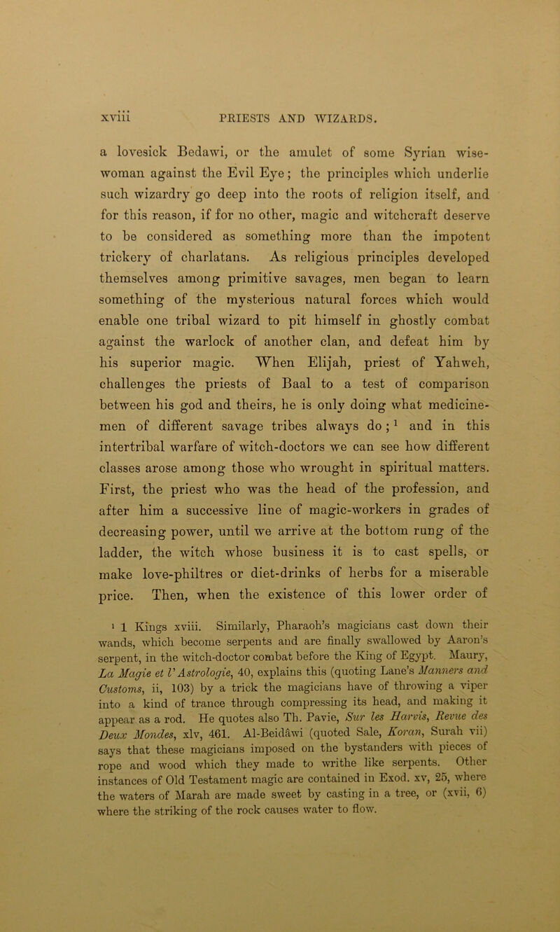 XYlll PRIESTS AND WIZARDS. a lovesick Bedawi, or the amulet of some Syrian wise- woman against the Evil Eye; the principles which underlie such wizardry go deep into the roots of religion itself, and for this reason, if for no other, magic and witchcraft deserve to be considered as something more than the impotent trickery of charlatans. As religious principles developed themselves among primitive savages, men began to learn something of the mysterious natural forces which would enable one tribal wizard to pit himself in ghostly combat against the warlock of another clan, and defeat him by his superior magic. When Elijah, priest of Yahweh, challenges the priests of Baal to a test of comparison between his god and theirs, he is only doing what medicine- men of different savage tribes always do ;1 and in this intertribal warfare of witch-doctors we can see how different classes arose among those who wrought in spiritual matters. First, the priest who was the head of the profession, and after him a successive line of magic-workers in grades of decreasing power, until we arrive at the bottom rung of the ladder, the witch whose business it is to cast spells, or make love-philtres or diet-drinks of herbs for a miserable price. Then, when the existence of this lower order of 1 1 Kings xviii. Similarly, Pharaoh’s magicians cast down their wands, which become serpents and are finally swallowed by Aaron’s serpent, in the witch-doctor combat before the King of Egypt. Maury, La Magie et V Astrologie, 40, explains this (quoting Lane’s Manners and Customs, ii, 103) by a trick the magicians have of throwing a viper into a kind of trance through compressing its head, and making it appear as a rod. He quotes also Th. Pavie, Sur les Harris, Revue des Deux Mondes, xlv, 461. Al-Beidawi (quoted Sale, Koran, Surah vii) says that these magicians imposed on the bystanders with pieces of rope and wood which they made to writhe like serpents. Other instances of Old Testament magic are contained in Exod. xv, 25, where the waters of Marah are made sweet by casting in a tree, or (xvii, 6) where the striking of the rock causes water to flow.