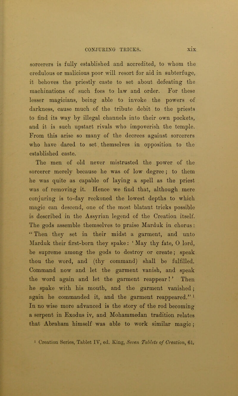 sorcerers is fully established and accredited, to whom the credulous or malicious poor will resort for aid in subterfuge, it behoves the priestly caste to set about defeating the machinations of such foes to law and order. For these lesser magicians, being able to invoke the powers of darkness, cause much of the tribute debit to the priests to find its way by illegal channels into their own pockets, and it is such upstart rivals who impoverish the temple. From this arise so many of the decrees agaiust sorcerers who have dared to set k themselves in opposition to the established caste. The men of old never mistrusted the power of the sorcerer merely because he was of low degree; to them he was quite as capable of laying a spell as the priest was of removing it. Hence we find that, although mere conjuring is to-day reckoned the lowest depths to which magic can descend, one of the most blatant tricks possible is described in the Assyrian legend of the Creation itself. The gods assemble themselves to praise Marduk in chorus : “ Then they set in their midst a garment, and unto Marduk their first-born they spake: ‘ May thy fate, 0 lord, be supreme among the gods to destroy or create; speak thou the word, and (thy command) shall be fulfilled. Command now and let the garment vanish, and speak the word again and let the garment reappear! ’ Then he spake with his mouth, and the garment vanished; again he commanded it, and the garment reappeared.” 1 In no wise more advanced is the story of the rod becoming a serpent in Exodus iv, and Mohammedan tradition relates that Abraham himself was able to work similar magic; 1 Creation Series, Tablet IV, ed. King, Seven Tablets of Creation, 61.