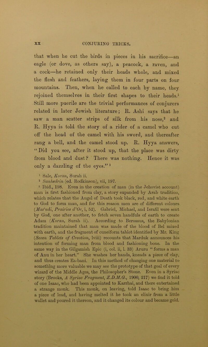 that when he cut the birds in pieces in his sacrifice—an eagle (or dove, as others say), a peacock, a raven, and a cock—he retained only their heads whole, and mixed the flesb and feathers, laying them in four parts on four mountains. Then, when he called to each by name, they rejoined themselves in their first shapes to their heads.1 Still more puerile are the trivial performances of conjurers related in later Jewish literature; R. Ashi says that he saw a man scatter strips of silk from his nose,2 and R. Hyya is told the story of a rider of a camel who cut off the head of the camel with his sword, and thereafter rang a bell, and the camel stood up. R. Hyya answers, “ Did you see, after it stood up, that the place was dirty from blood and dust? There was nothing. Hence it was only a dazzling of the eyes.” 3 1 Sale, Koran, Surah ii. 2 Sanhedrin (ed. Rodkinson), vii, 197. 3 Ibid., 198. Even in the creation of man (in the Jehovist account) man is first fashioned from clay, a story expanded by Arab tradition, which relates that the Angel of Death took black, red, and white earth to God to form man, and for this reason men are of different colours (.Masludi, Prairies d’Or, i, 52). Gabriel, Michael, and Israfil were sent by God, one after another, to fetch seven handfuls of earth to create Adam (Koran, Surah ii). According to Berossus, the Babylonian tradition maintained that man was made of the blood of Bel mixed with earth, and the fragment of cuneiform tablet identified by Mr. King (Seven Tablets of Creation, lviii) recounts that Marduk announces his intention of forming man from blood and fashioning bone. In the same way in the Gilgamish Epic (i, col. ii, 1. 33) Aruru “ forms a man of Anu in her heart.” She washes her hands, kneads a piece of clay, and thus creates Ea-bani. In this method of changing one material to something more valuable we may see the prototype of that goal of every wizard of the Middle Ages, the Philosopher’s Stone. Even in a Syriac story (Brooks, A Syriac Fragment, Z.D.M.G., 1900, 217) we find it told of one Isaac, who had been appointed to Karrhai, and there entertained a strange monk. This monk, on leaving, told Isaac to bring him a piece of lead, and having melted it he took an elixir from a little wallet and poured it thereon, and it changed its colour and became gold.
