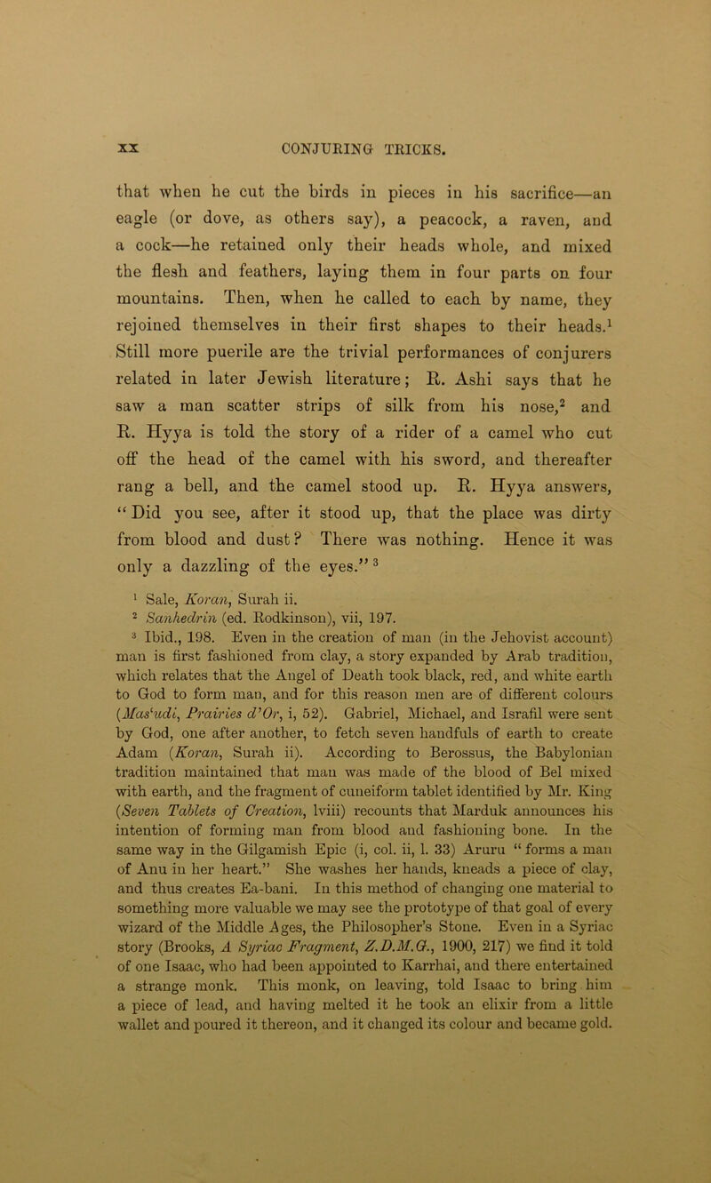 that when he cut the birds in pieces in his sacrifice—an eagle (or dove, as others say), a peacock, a raven, and a cock—he retained only their heads whole, and mixed the flesb and feathers, laying them in four parts on four mountains. Then, when he called to each by name, they rejoined themselves in their first shapes to their heads.1 Still more puerile are the trivial performances of conjurers related in later Jewish literature; R. Ashi says that he saw a man scatter strips of silk from his nose,2 and R. Hyya is told the story of a rider of a camel who cut off the head of the camel with his sword, and thereafter rang a bell, and the camel stood up. R. Hyya answers, “ Did you see, after it stood up, that the place was dirty from blood and dust? There was nothing. Hence it was only a dazzling of the eyes.” 3 1 Sale, Koran, Surah ii. 2 Sanhedrin (ed. Rodkinson), vii, 197. 3 Ibid., 198. Even in the creation of man (in the Jehovist account) man is first fashioned from clay, a story expanded by Arab tradition, which relates that the Angel of Death took black, red, and white earth to God to form man, and for this reason men are of different colours (.Masludi, Prairies d’Or, i, 52). Gabriel, Michael, and Israfil were sent by God, one after another, to fetch seven handfuls of earth to create Adam (Koran, Surah ii). According to Berossus, the Babylonian tradition maintained that man was made of the blood of Bel mixed with earth, and the fragment of cuneiform tablet identified by Mr. King (Seven Tablets of Creation, lviii) recounts that Marduk announces his intention of forming man from blood and fashioning bone. In the same way in the Gilgamish Epic (i, col. ii, 1. 33) Aruru “ forms a man of Anu in her heart.” She washes her hands, kneads a piece of clay, and thus creates Ea-bani. In this method of changing one material to something more valuable we may see the prototype of that goal of every wizard of the Middle Ages, the Philosopher’s Stone. Even in a Syriac story (Brooks, A Syriac Fragment, Z.D.M.G., 1900, 217) we find it told of one Isaac, who had been appointed to Karrhai, and there entertained a strange monk. This monk, on leaving, told Isaac to bring him a piece of lead, and having melted it he took an elixir from a little wallet and poured it thereon, and it changed its colour and became gold.