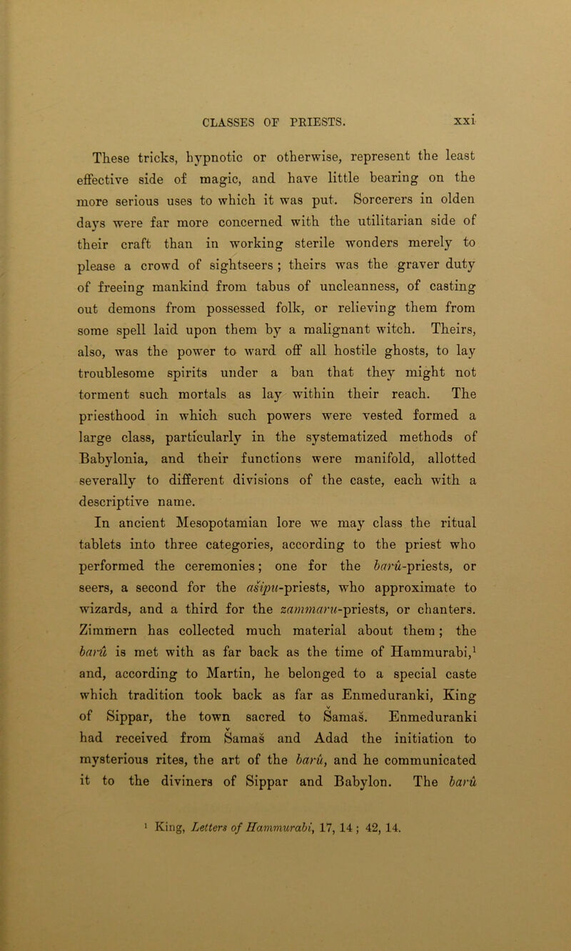 These tricks, hypnotic or otherwise, represent the least effective side of magic, and have little bearing on the more serious uses to which it was put. Sorcerers in olden days were far more concerned with the utilitarian side of their craft than in working sterile wonders merely to please a crowd of sightseers ; theirs was the graver duty of freeing mankind from tabus of uncleanness, of casting out demons from possessed folk, or relieving them from some spell laid upon them by a malignant witch. Theirs, also, was the power to ward off all hostile ghosts, to lay troublesome spirits under a ban that they might not torment such mortals as lay within their reach. The priesthood in which such powers were vested formed a large class, particularly in the systematized methods of Babylonia, and their functions were manifold, allotted severally to different divisions of the caste, each with a descriptive name. In ancient Mesopotamian lore we may class the ritual tablets into three categories, according to the priest who performed the ceremonies; one for the itfrw-priests, or seers, a second for the r/s^w-priests, who approximate to wizards, and a third for the stfwwtfrw-priests, or chanters. Zimmern has collected much material about them; the bant is met with as far back as the time of Hammurabi,1 and, according to Martin, he belonged to a special caste which tradition took back as far as Enmeduranki, King v of Sippar, the town sacred to Samas. Enmeduranki v had received from Samas and Adad the initiation to mysterious rites, the art of the baru, and he communicated it to the diviners of Sippar and Babylon. The baru 1 King, Letters of Hammurabi, 17, 14 ; 42, 14.