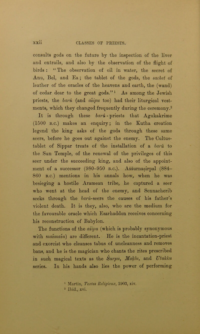 consults gods on the future by the inspection of the liver and entrails, and also by the observation of the flight of birds : “ The observation of oil in water, the secret of Anu, Bel, and Ea ; the tablet of the gods, the sachet of leather of the oracles of the heavens and earth, the (wand) of cedar dear to the great gods.” 1 As among the Jewish priests, the baru (and asipu too) had their liturgical vest- ments, which they changed frequently during the ceremony.2 It is through these baru - priests that Agukakrime (1500 b.c.) makes an enquiry; in the Kutha creation legend the king asks of the gods through these same seers, before he goes out against the enemy. The Cultus- tablet of Sippar treats of the installation of a baru to the Sun Temple, of the renewal of the privileges of this seer under the succeeding king, and also of the appoint- ment of a successor (980-950 B.c.). Assurnasirpal (884- 860 b.c.) mentions in his annals how, when he was besieging a hostile Aramean tribe, he captured a seer who went at the head of the enemy, and Sennacherib seeks through the 5«rw-seers the causes of his father’s violent death. It is they, also, who are the medium for the favourable oracle which Esarhaddon receives concerning his reconstruction of Babylon. The functions of the asipu (which is probably synonymous with masmasu) are different. He is the incantation-priest and exorcist who cleanses tabus of uncleanness and removes bans, and he is the magician who chants the rites prescribed in such magical texts as the Surpa, Moklu} and JJtukku series. In his hands also lies the power of performing 1 Martin, Textes Iieligieux, 1903, xiv.