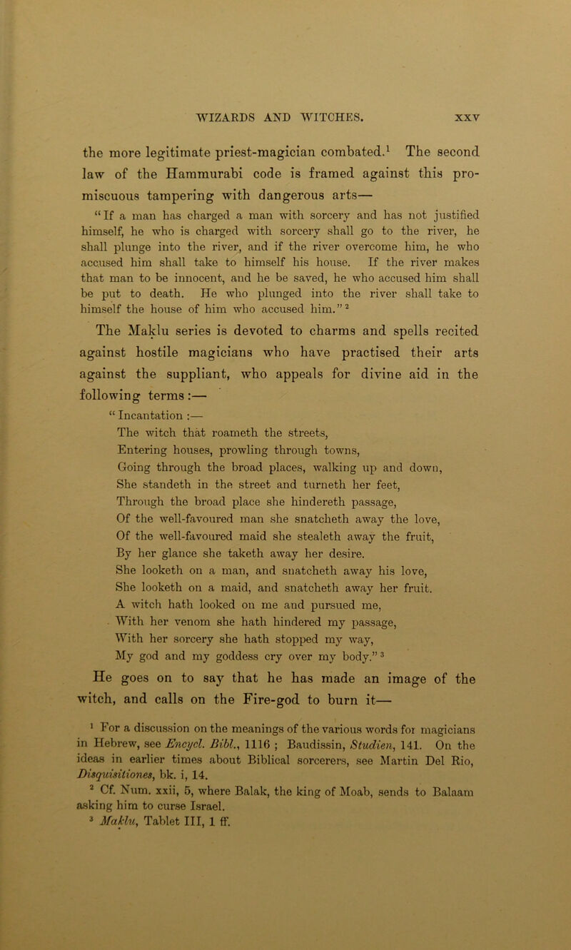 the more legitimate priest-magician combated.1 The second law of the Hammurabi code is framed against this pro- miscuous tampering with dangerous arts— “ If a man has charged a man with sorcery and has not justified himself, he who is charged with sorcery shall go to the river, he shall plunge into the river, and if the river overcome him, he who accused him shall take to himself his house. If the river makes that man to be innocent, and he be saved, he who accused him shall be put to death. He who plunged into the river shall take to himself the house of him who accused him. ”2 The Maklu series is devoted to charms and spells recited against hostile magicians who have practised their arts against the suppliant, who appeals for divine aid in the following terms:— “ Incantation :— The witch that roameth the streets, Entering houses, prowling through towns, Going through the broad places, walking up and down, She standeth in the street and turneth her feet, Through the broad place she hindereth passage, Of the well-favoured man she snatcheth away the love, Of the well-favoured maid she stealeth away the fruit, By her glance she taketh away her desire. She looketh on a man, and snatcheth away his love, She looketh on a maid, and snatcheth away her fruit. A witch hath looked on me and pursued me, With her venom she hath hindered my passage, With her sorcery she hath stopped my way, My god and my goddess cry over my body.”3 He goes on to say that he has made an image of the witch, and calls on the Fire-god to burn it— 1 For a discussion on the meanings of the various words for magicians in Hebrew, see Encycl. Bibl., 1116 ; Baudissin, Studien, 141. On the ideas in earlier times about Biblical sorcerers, see Martin Del Rio, Disquisiliones, bk. i, 14. 2 Cf. Num. xxii, 5, where Balak, the king of Moab, sends to Balaam asking him to curse Israel. 3 Maklu, Tablet III, 1 ff.