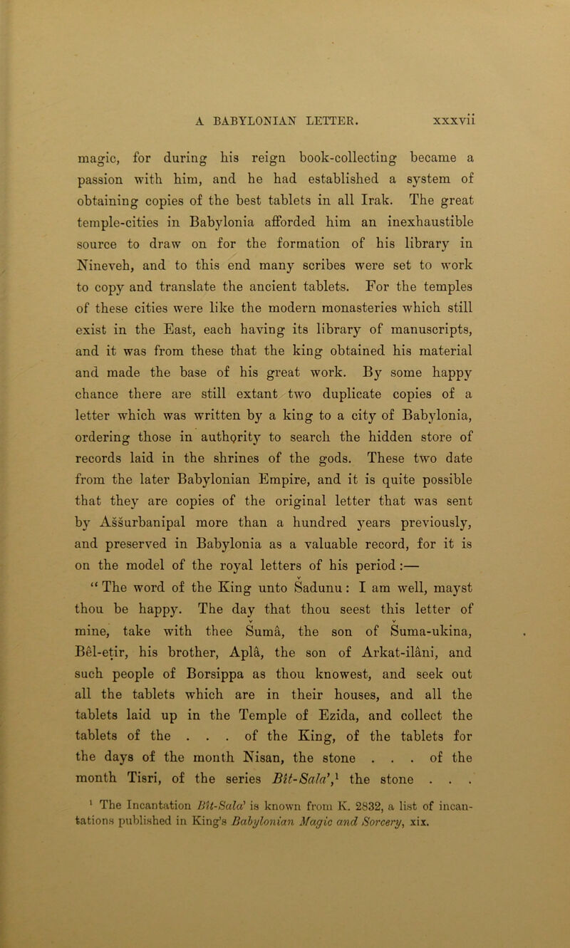 magic, for during liis reign book-collecting became a passion with him, and he had established a system of obtaining copies of the best tablets in all Irak. The great temple-cities in Babylonia afforded him an inexhaustible source to draw on for the formation of his library in Nineveh, and to this end many scribes were set to work to copy and translate the ancient tablets. For the temples of these cities were like the modern monasteries wrhich still exist in the East, each having its library of manuscripts, and it was from these that the king obtained his material and made the base of his great work. By some happy chance there are still extant two duplicate copies of a letter which was written by a king to a city of Babylonia, ordering those in authority to search the hidden store of records laid in the shrines of the gods. These two date from the later Babylonian Empire, and it is quite possible that they are copies of the original letter that was sent by Assurbanipal more than a hundred years previously, and preserved in Babylonia as a valuable record, for it is on the model of the royal letters of his period :— v “ The word of the King unto Sadunu: I am well, mayst thou be happy. The day that thou seest this letter of V V mine, take with thee Suma, the son of Suma-ukina, Bel-etir, his brother, Apia, the son of Arkat-ilani, and such people of Borsippa as thou knowest, and seek out all the tablets which are in their houses, and all the tablets laid up in the Temple of Ezida, and collect the tablets of the ... of the King, of the tablets for the days of the month Nisan, the stone ... of the month Tisri, of the series Bit-SalaV the stone . 1 The Incantation Bit-Sala’ is known from K. 2832, a list of incan- tations published in King’s Babylonian Magic and Sorcery, xix.