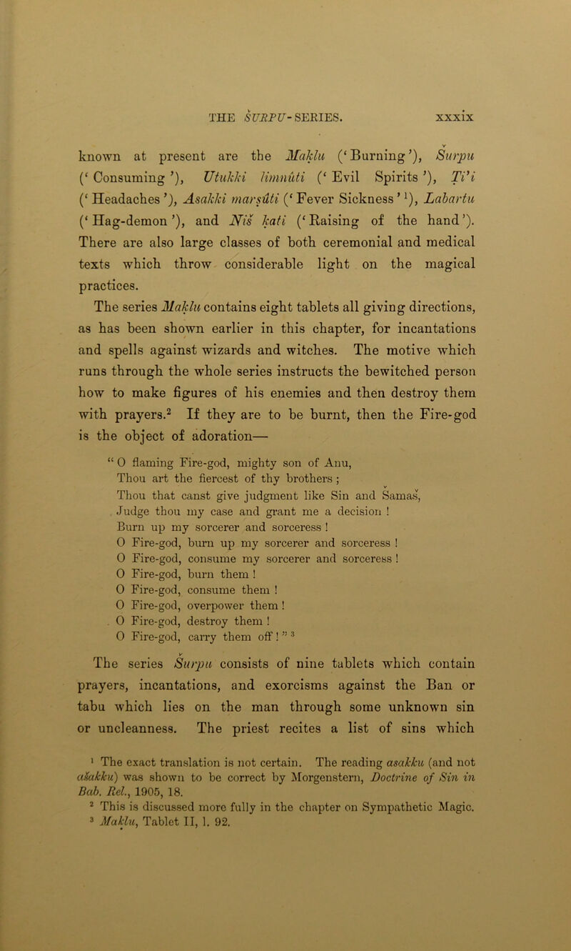 known at present are the Maklu (‘ Burning ’), Surpu (‘ Consuming ’), Utukki limniiti (‘ Evil Spirits ’), TVi (‘ Headaches Asakki marsiUi (‘ Fever Sickness ’!), Labartu (‘Hag-demon’), and Nis kali (‘Raising of the hand’). There are also large classes of both ceremonial and medical texts which throw considerable light on the magical practices. The series Maklu contains eight tablets all giving directions, as has been shown earlier in this chapter, for incantations and spells against wizards and witches. The motive which runs through the whole series instructs the bewitched person how to make figures of his enemies and then destroy them with prayers.1 2 If they are to be burnt, then the Fire-god is the object of adoration— “ 0 flaming Fire-god, mighty son of Anu, Thou art the fiercest of thy brothers ; v Thou that canst give judgment like Sin and Samas, Judge thou my case and grant me a decision ! Burn up my sorcerer and sorceress ! 0 Fire-god, burn up my sorcerer and sorceress ! 0 Fire-god, consume my sorcerer and sorceress ! 0 Fire-god, burn them ! 0 Fire-god, consume them ! 0 Fire-god, overpower them ! . 0 Fire-god, destroy them ! 0 Fire-god, carry them off ! ” 3 v The series Surpu consists of nine tablets which contain prayers, incantations, and exorcisms against the Ban or tabu which lies on the man through some unknown sin or uncleanness. The priest recites a list of sins which 1 The exact translation is not certain. The reading ascikku (and not alsakku) was shown to be correct by Morgenstern, Doctrine of Sin in Bab. Rel., 1905, 18. 2 This is discussed more fully in the chapter on Sympathetic Magic. 3 Maklu, Tablet II, 1. 92.