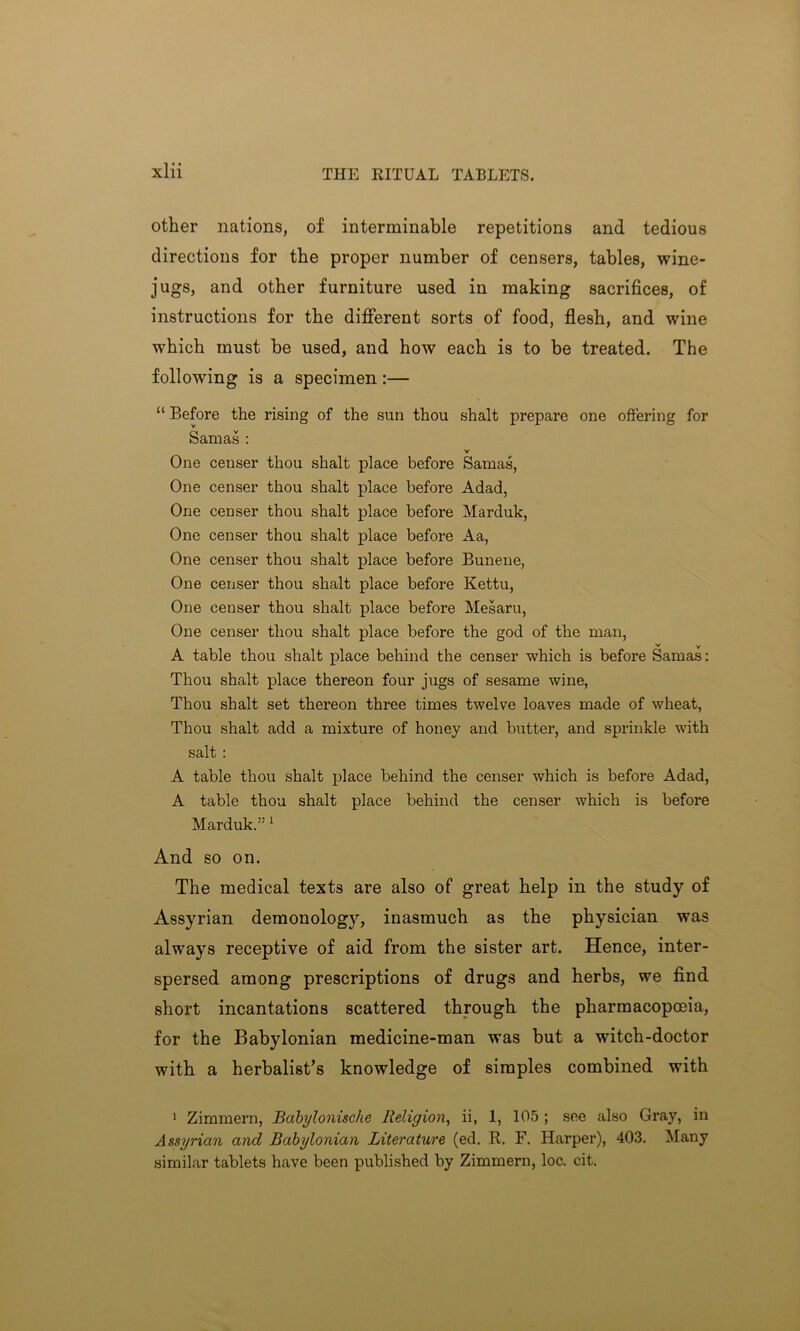 THE RITUAL TABLETS. other nations, of interminable repetitions and tedious directions for the proper number of censers, tables, wine- jugs, and other furniture used in making sacrifices, of instructions for the different sorts of food, flesh, and wine which must be used, and how each is to be treated. The following is a specimen:— “ Before the rising of the sun thou shalt prepare one offering for Samas : v One censer thou shalt place before Samas, One censer thou shalt place before Adad, One censer thou shalt place before Marduk, One censer thou shalt place before Aa, One censer thou shalt place before Bunene, One censer thou shalt place before Kettu, One censer thou shalt place before Mesaru, One censer thou shalt place before the god of the man, v v A table thou shalt place behind the censer which is before Samas: Thou shalt place thereon four jugs of sesame wine, Thou shalt set thereon three times twelve loaves made of wheat, Thou shalt add a mixture of honey and butter, and sprinkle with salt : A table thou shalt place behind the censer which is before Adad, A table thou shalt place behind the censer which is before Marduk.” 1 And so on. The medical texts are also of great help in the study of Assyrian demonology, inasmuch as the physician was always receptive of aid from the sister art. Hence, inter- spersed among prescriptions of drugs and herbs, we find short incantations scattered through the pharmacopoeia, for the Babylonian medicine-man was but a witch-doctor with a herbalist’s knowledge of simples combined with 1 Zimmern, Babylonische Religion, ii, 1, 105 ; see also Gray, in Assyrian and Babylonian Literature (ed. R. F. Harper), 403. Many similar tablets have been published by Zimmern, loc. cit.