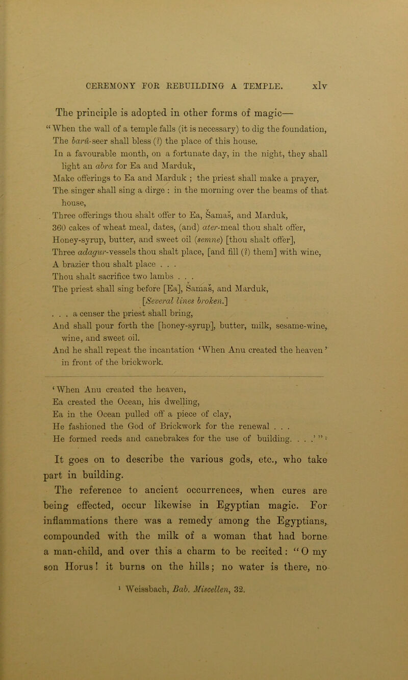 The principle is adopted in other forms of magic— “ When the wall of a temple falls (it is necessary) to dig the foundation, The Scmt-seer shall bless (?) the place of this house. In a favourable month, on a fortunate day, in the night, they shall light an abra for Ea and Marduk, Make offerings to Ea and Marduk ; the priest shall make a prayer, The. singer shall sing a dirge : in the morning over the beams of that house, v Three offerings thou shalt offer to Ea, Samas, and Marduk, 360 cakes of wheat meal, dates, (and) ater-meal thou shalt offer, Honey-syrup, butter, and sweet oil (semne) [thou shalt offer], Three adagur-vessels thou shalt place, [and fill (?) them] with wine, A brazier thou shalt place . . . Thou shalt sacrifice two lambs . . . v The priest shall sing before [Ea], Samas, and Marduk, [,Several lines broken.'] ... a censer the priest shall bring, And shall pour forth the [honey-syrup], butter, milk, sesame-wine, wine, and sweet oil. And he shall repeat the incantation ‘When Anu created the heaven’ in front of the brickwork. ‘When Anu created the heaven, Ea created the Ocean, his dwelling, Ea in the Ocean pulled off a piece of clay, He fashioned the God of Brickwork for the renewal . . . He formed reeds and canebrakes for the use of building. . . .’ ”1 It goes on to describe the various gods, etc., who take part in building. The reference to ancient occurrences, when cures are being effected, occur likewise in Egyptian magic. For inflammations there was a remedy among the Egyptians, compounded with the milk of a woman that had borne a man-child, and over this a charm to be recited : “ 0 my son Horus! it burns on the hills; no water is there, no 1 Weissbach, Bab. Miscellen, 32.