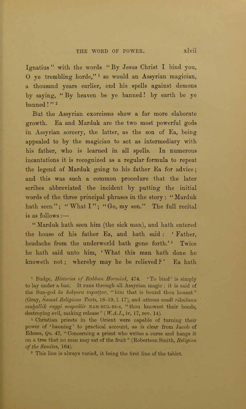 Ignatius ” with the words “ By Jesus Christ I bind you, 0 ye trembling horde/’ 1 so would an Assyrian magician, a thousand years earlier, end his spells against demons by saying, “ By heaven be ye banned! by earth be ye banned! ” 2 But the Assyrian exorcisms show a far more elaborate growth. Ea and Marduk are the two most powerful gods in Assyrian sorcery, the latter, as the son of Ea, being appealed to by the magician to act as intermediary with his father, who is learned in all spells. In numerous incantations it is recognized as a regular formula to repeat the legend of Marduk going to his father Ea for advice ; and this was such a common procedure that the later scribes abbreviated the incident by putting the initial words of the three principal phrases in the story: “ Marduk hath seen”; “ What I ” ; “Go, my son.” The full recital is as follows :— “ Marduk hath seen him (the sick man), and hath entered the house of his father Ea, and hath said : ‘ Father, headache from the underworld hath gone forth.’3 Twice he hath said unto him, ‘ What this man hath done he knoweth not; whereby may he be relieved ? ’ Ea hath 1 Budge, Histories of Rabban Hormizd, 474. ‘ To bind ’ is simply to lay under a ban. It runs through all Assyrian magic : it is said of the Sun-god sa suksura tapattar, “ him that is bound thou loosest ” (Gray, tSarnais Religious Texts, 18-19, 1. 17), and attama mudi rihsisunu muhallik raggi mupaSSir nam-bul-bi-c, “ thou knowest their bonds, destroying evil, making release” ( W.A.I., iv, 17, rev. 14). - Christian priests in the Orient were capable of turning their power of ‘ banning ’ to practical account, as is clear from Jacob of Edessa, Qu. 47, “ Concerning a priest who writes a curse and hangs it on a tree that no man may eat of the fruit ” (Robertson Smith, Religion of the Semites, 164). 3 This line is always varied, it being the first line of the tablet.