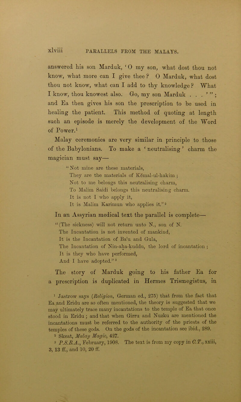 PARALLELS FROM THE MALAYS. answered his son Marduk, ‘ 0 my son, what dost thou not know, what more can I give thee ? 0 Marduk, what dost thou not know, what can I add to thy knowledge F What I know, thou knowest also. Go, my son Marduk . . . ’ ” ; and Ea then gives his son the prescription to be used in healing the patient. This method of quoting at length such an episode is merely the development of the Word of Power.1 Malay ceremonies are very similar in principle to those of the Babylonians. To make a ‘ neutralising ’ charm the magician must say— “Not mine are these materials, They are the materials of Kemal-ul-hakim ; Not to me belongs this neutralising charm, To Malim Saidi belongs this neutralising charm. It is not I who apply it, It is Malim Karimun who applies it.”2 In an Assyrian medical text the parallel is complete— “(The sickness) will not return unto N., son of N. The Incantation is not invented of mankind, It is the Incantation of Ba’u and Gula, The Incantation of Nin-aha-kuddu, the lord of incantation ; It is they who have performed, And I have adopted.”3 The story of Marduk going to his father Ea for a prescription is duplicated in Hermes Trismegistus, in 1 Jastrow says (Religion, German ed., 275) that from the fact that Ea and Eridu are so often mentioned, the theory is suggested that we may ultimately trace many incantations to the temple of Ea that once stood in Eridu ; and that when Girru and Nuzku are mentioned the incantations must be referred to the authority of the priests of the temples of these gods. On the gods of the incantation see ibid., 289. 2 Skeat, Malay Magic, 427. 3 P.S.B.A., February, 1908. The text is from my copy in C.T., xxiii, 3, 13 ff., and 10, 20 ff.