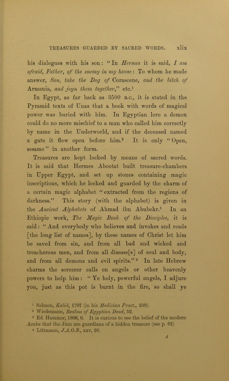 liis dialogues with his son: “ In Hermes it is said, I am afraid, Father, of the enemy in my house: To whom he made answer, Son, take the Bog of Corascene, and the hitch of Armenia, and joyn them together,” etc.1 In Egypt, as far back as 3500 b.c., it is stated in the P}Tramid texts of Unas that a book with words of magical power was buried with him. In Egyptian lore a demon could do no more mischief to a man who called him correctly by name in the Underworld, and if the deceased named a gate it flew open before him.2 It is only “ Open, sesame ” in another form. Treasures are kept locked by means of sacred words. It is said that Hermes Abootat built treasure-chambers in Upper Egypt, and set up stones containing magic inscriptions, which he locked and guarded by the charm of a certain magic alphabet “ extracted from the regions of darkness.” This story (with the alphabet) is given in the Ancient Alphabets of Ahmad ibn Abubekr.3 In an Ethiopic work, The Magic Book of the Bisciples, it is said: “ And everybody who believes and invokes and reads [the long list of names], by these names of Christ let him be saved from sin, and from all bad and wicked and treacherous men, and from all disease[s] of soul and body, and from all demons and evil spirits.”4 In late Hebrew charms the sorcerer calls on angels or other heavenly powers to help him : “ Ye holy, powerful angels, I adjure you, just as this pot is burnt in the fire, so shall ye 1 Salmon, Kalid, 1707 (in his Medicina Tract., 299). 2 Wiedemann, Realms of Egyptian Dead, 52. 3 Ed. Hammer, 1806, 6. It is curious to see the belief of the modern Arabs that the Jinn are guardians of a hidden treasure (see p. 62) 4 Littmann, J.A.O.S., xxv, 26. d
