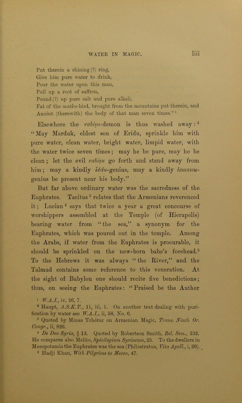 Put therein a shining (?) ring, Give him pure water to drink, Pour the water upon this man, Pull up a root of saffron, Pound (?) up pure salt and pure alkali, Fat of the matkii-hird, brought from the mountains put therein, and Anoint (therewith) the body of that man seven times.” 1 Elsewhere the rabisu-demon is thus washed away :2 “ May Marduk, eldest son of Eridu, sprinkle him with pure water, clean water, bright water, limpid water, with the water twice seven times; may he be pure, may he be clean ; let the evil rabisu go forth and stand away from him; may a kindly serf«<-genius, may a kindly lamassu- genius be present near his body.” But far above ordinary water was the sacredness of the Euphrates. Tacitus 3 relates that the Armenians reverenced it; Lucian4 says that twice a year a great concourse of worshippers assembled at the Temple (of Hierapolis) bearing water from “the sea,” a synonym for the Euphrates, which was poured out in the temple. Among the Arabs, if water from the Euphrates is procurable, it should be sprinkled on the new-born babe’s forehead.5 To the Hebrews it was always “ the River,” and the Talmud contains some reference to this veneration. At the sight of Babylon one should recite five benedictions ; thus, on seeing the Euphrates: “ Praised be the Author 1 W.A.I., iv, 26, 7. 3 Haupt, A.S.K.T., 11, iii, 1. On another text dealing with puri- fication by water see W.A.I., ii, 58, No. 6. 3 Quoted by Minas Tcheraz on Armenian Magic, Trans. Ninth Or. Congr., ii, 826. 4 De Dea Syria, § 13. Quoted by Robertson Smith, Rel. Sem., 232. He compares also Melito, Spicilegium Syriacum, 25. To the dwellers in Mesopotamia the Euphrates was the sea (Philostratus, Vita Apoll., i, 20). __ 5 Hadji Khan, With Pilgrims to Mecca, 47.