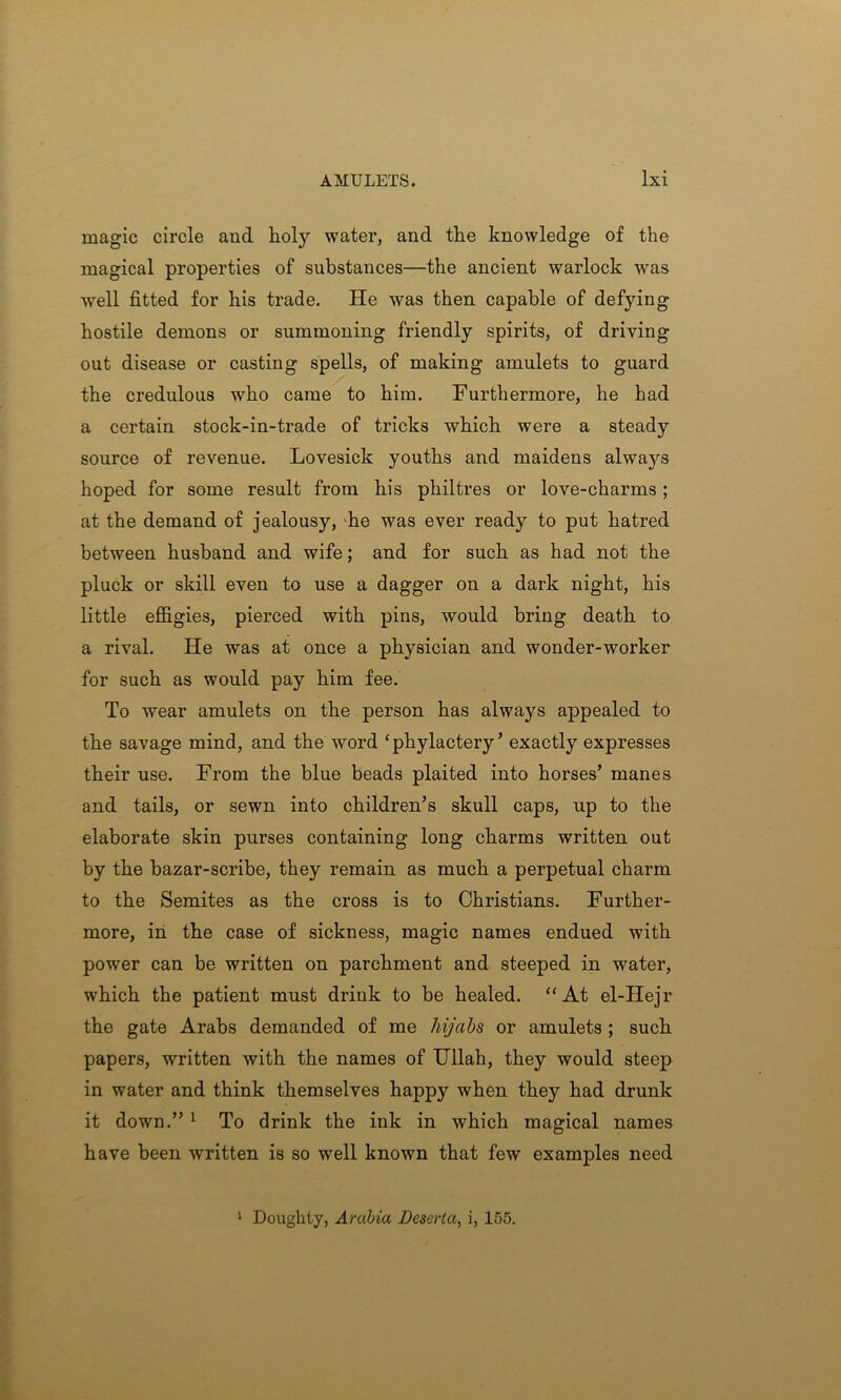 magic circle and holy water, and the knowledge of the magical properties of substances—the ancient warlock was well fitted for his trade. He was then capable of defying hostile demons or summoning friendly spirits, of driving out disease or casting spells, of making amulets to guard the credulous who came to him. Furthermore, he had a certain stock-in-trade of tricks which were a steady source of revenue. Lovesick youths and maidens always hoped for some result from his philtres or love-charms ; at the demand of jealousy, he was ever ready to put hatred between husband and wife; and for such as had not the pluck or skill even to use a dagger on a dark night, his little effigies, pierced with pins, would bring death to a rival. He was at once a physician and wonder-worker for such as would pay him fee. To wear amulets on the person has always appealed to the savage mind, and the word ‘phylactery’ exactly expresses their use. From the blue beads plaited into horses’ manes and tails, or sewn into children’s skull caps, up to the elaborate skin purses containing long charms written out by the bazar-scribe, they remain as much a perpetual charm to the Semites as the cross is to Christians. Further- more, in the case of sickness, magic names endued with power can be written on parchment and steeped in water, which the patient must drink to be healed. “At el-Hejr the gate Arabs demanded of me hijabs or amulets ; such papers, written with the names of Ullah, they would steep in water and think themselves happy when they had drunk it down.”1 To drink the ink in which magical names have been written is so well known that few examples need Doughty, Arabia Deserta, i, 155.