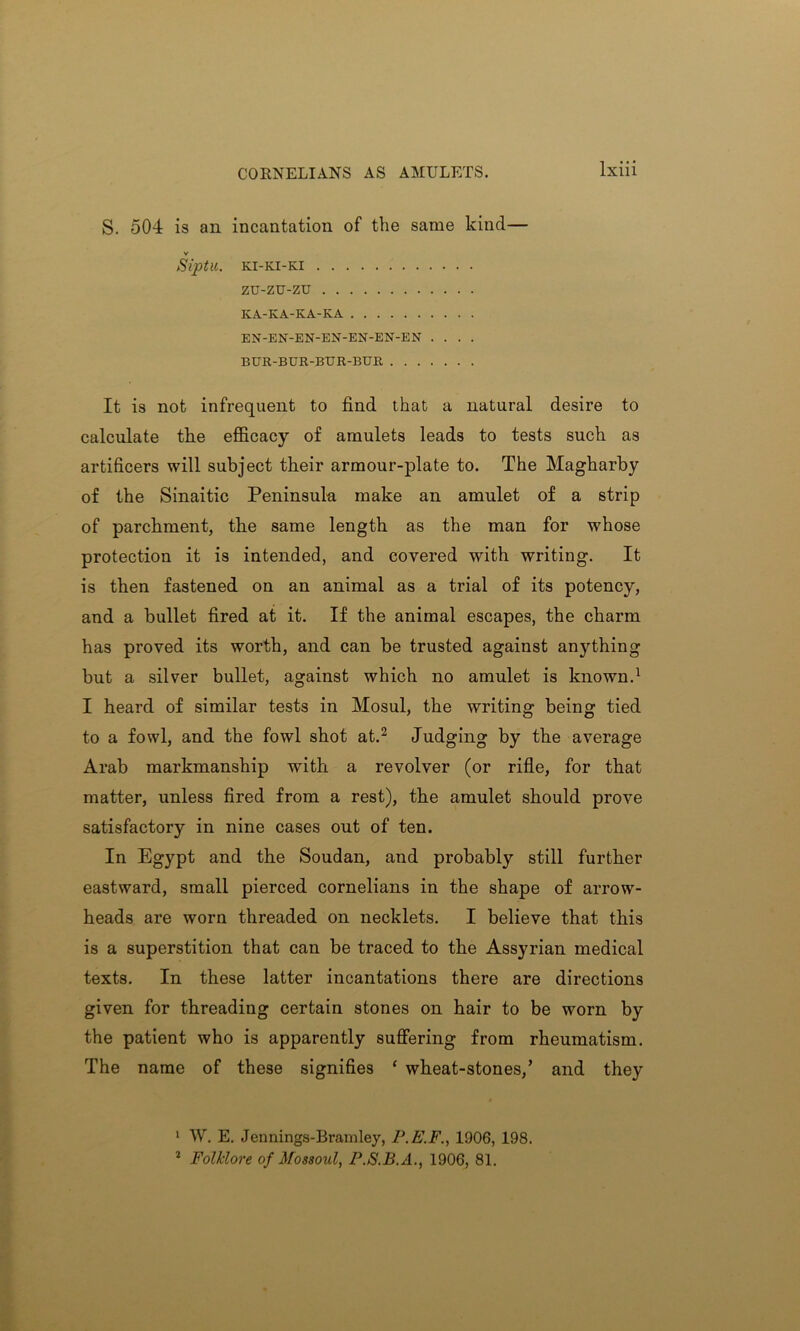 CORNELIANS AS AMULETS. S. 504 is ail incantation of the same kind— v Siptll. KI-KI-KI zu-zu-zu KA-KA-KA-KA EN-EN-EN-EN-EN-EN-EN .... BUR-BUR-BUR-BUR It is not infrequent to find that a natural desire to calculate the efficacy of amulets leads to tests such as artificers will subject their armour-plate to. The Magharby of the Sinaitic Peninsula make an amulet of a strip of parchment, the same length as the man for whose protection it is intended, and covered with writing. It is then fastened on an animal as a trial of its potency, and a bullet fired at it. If the animal escapes, the charm has proved its worth, and can be trusted against anything but a silver bullet, against which no amulet is known.1 I heard of similar tests in Mosul, the writing being tied to a fowl, and the fowl shot at.2 Judging by the average Arab markmanship with a revolver (or rifle, for that matter, unless fired from a rest), the amulet should prove satisfactory in nine cases out of ten. In Egypt and the Soudan, and probably still further eastward, small pierced cornelians in the shape of arrow- heads are worn threaded on necklets. I believe that this is a superstition that can be traced to the Assyrian medical texts. In these latter incantations there are directions given for threading certain stones on hair to be worn by the patient who is apparently suffering from rheumatism. The name of these signifies ‘ wheat-stones/ and they 1 W. E. Jennings-Bramley, P.E.F., 1906, 198. 2 Folklore of Mossoul, P.S.B.A., 1906, 81.