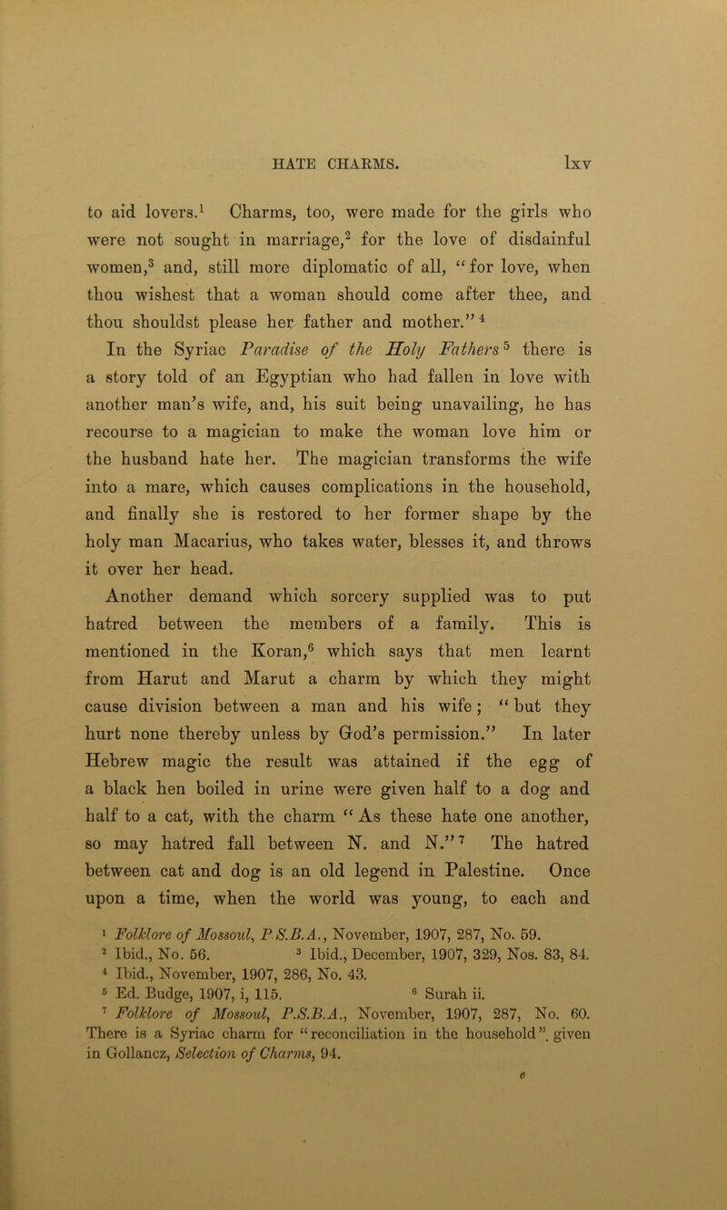 to aid lovers.1 Charms, too, were made for the girls who were not sought in marriage,2 for the love of disdainful women,3 and, still more diplomatic of all, “ for love, when thou wishest that a woman should come after thee, and thou shouldst please her father and mother.”4 In the Syriac Paradise of the Holy Fathers5 there is a story told of an Egyptian who had fallen in love with another man’s wife, and, his suit being unavailing, he has recourse to a magician to make the woman love him or the husband hate her. The magician transforms the wife into a mare, which causes complications in the household, and finally she is restored to her former shape by the holy man Macarius, who takes water, blesses it, and throws it over her head. Another demand which sorcery supplied was to put hatred between the members of a family. This is mentioned in the Koran,6 which says that men learnt from Harut and Marut a charm by which they might cause division between a man and his wife; “ but they hurt none thereby unless by God’s permission.” In later Hebrew magic the result was attained if the egg of a black hen boiled in urine were given half to a dog and half to a cat, with the charm “ As these hate one another, so may hatred fall between N. and N.”7 The hatred between cat and dog is an old legend in Palestine. Once upon a time, when the world was young, to each and 1 Folklore of Mossoid, P S.B.A., November, 1907, 287, No. 59. 2 Ibid., No. 56. 3 Ibid., December, 1907, 329, Nos. 83, 84. 4 Ibid., November, 1907, 286, No. 43. 5 Ed. Budge, 1907, i, 115. G Surah ii. 7 Folklore of Mossoul, P.S.B.A., November, 1907, 287, No. 60. There is a Syriac charm for “ reconciliation in the household given in Gollancz, Selection of Charms, 94. c