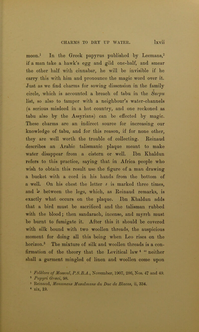 moon.1 In the Greek papyrus published by Leemans,2 if a man take a hawk’s egg and gild one-half, and smear the other half with cinnabar, he will be invisible if he carry this with him and pronounce the magic word over it. Just as we find charms for sowing dissension in the family v circle, which is accounted a breach of tabu in the Surpu list, so also to tamper with a neighbour’s water-channels (a serious misdeed in a hot country, and one reckoned as tabu also by the Assyrians) can be effected by magic. These charms are an indirect source for increasing our knowledge of tabu, and for this reason, if for none other, they are well worth the trouble of collecting. Reinaud describes an Arabic talismanic plaque meant to make water disappear from a cistern or well. Ibn Khaldun refers to this practice, saying that in Africa people who wish to obtain this result use the figure of a man drawing a bucket with a cord in his hands from the bottom of a well. On his chest the letter x is marked three times, and 1? between the legs, which, as Reinaud remarks, is exactly what occurs on the plaque. Ibn Khaldun adds that a bird must be sacrificed and the talisman rubbed with the blood; then sandarach, incense, and myrrh must be burnt to fumigate it. After this it should be covered with silk bound with two woollen threads, the auspicious moment for doing all this being when Leo rises on the horizon.3 The mixture of silk and woollen threads is a con- firmation of the theory that the Levitical law4 “ neither shall a garment mingled of linen and woollen come upon 1 Folklore of Mossoul, P.S.B.A., November, 1907, 286, Nos. 47 and 49. 2 Papyri Orceci, 98. 3 Reinaud, Monumem Musulmans die Due de Blacas, ii, 334. * xix, 19.