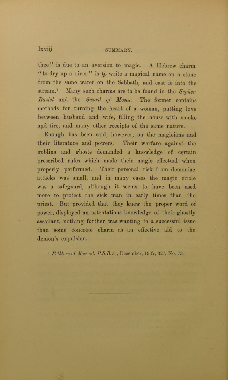 lxvi\i SUMMARY. thee” is due to an aversion to magic. A Hebrew charm “ to dry up a river ” is i^o write a magical name on a stone from the same water on the Sabbath, and cast it into the stream.1 Many such charms are to be found in the Sepher Eaziel and the Sword of Moses. The former contains methods for turning the heart of a woman, putting love between husband and wife, filling the house with smoke and fire, and many other receipts of the same nature. Enough has been said, however, on the magicians and their literature and powers. Their warfare against the goblins and ghosts demanded a knowledge of certain prescribed rules which made their magic effectual when properly performed. Their personal risk from demoniac attacks was small, and in many cases the magic circle was a safeguard, although it seems to have been used more to protect the sick man in early times than the priest. But provided that they knew the proper word of power, displayed an ostentatious knowledge of their ghostly assailant, nothing further was wanting to a successful issue than some concrete charm as an effective aid to the demon’s expulsion.