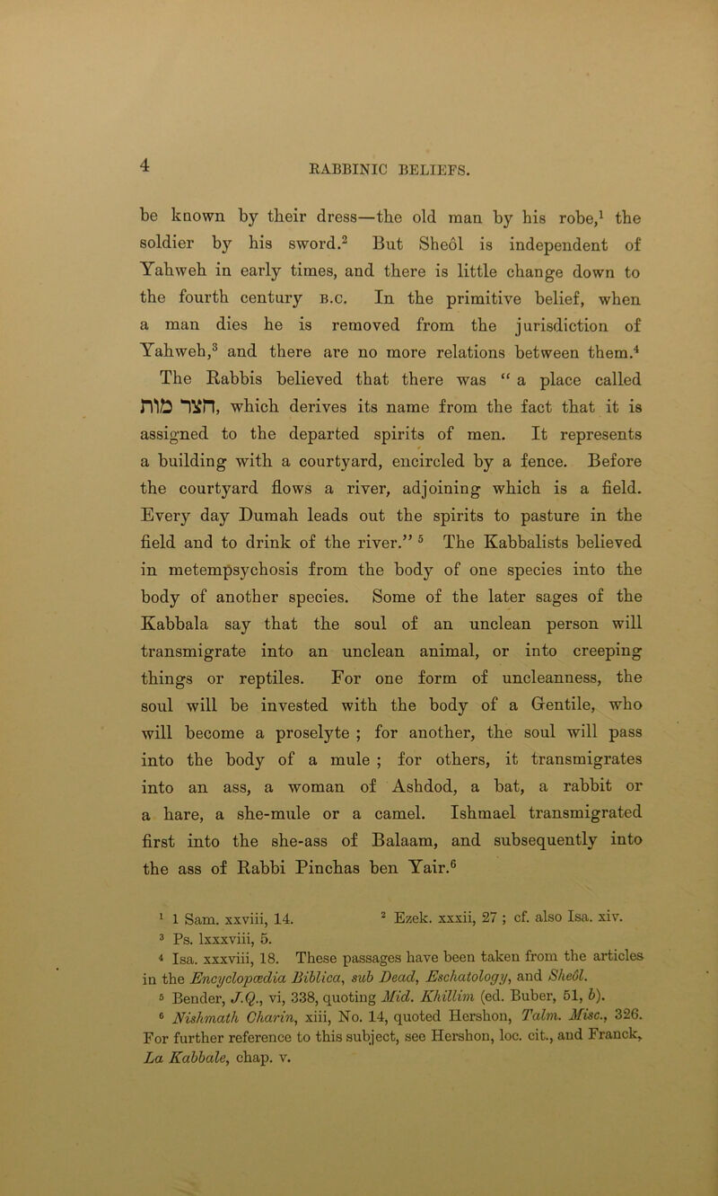 RABBINIC BELIEFS. be known by tbeir dress—tbe old man by his robe,1 the soldier by his sword.2 But Sheol is independent of Yahweh in early times, and there is little change down to the fourth century b.c. In the primitive belief, when a man dies he is removed from the jurisdiction of Yahweh,3 and there are no more relations between them.4 The Rabbis believed that there was “ a place called mb which derives its name from the fact that it is assigned to the departed spirits of men. It represents a building with a courtyard, encircled by a fence. Before the courtyard flows a river, adjoining which is a field. Every day Dumah leads out the spirits to pasture in the field and to drink of the river.” 5 The Kabbalists believed in metempsychosis from the body of one species into the body of another species. Some of the later sages of the Kabbala say that the soul of an unclean person will transmigrate into an unclean animal, or into creeping things or reptiles. For one form of uncleanness, the soul will be invested with the body of a Gentile, who will become a proselyte ; for another, the soul will pass into the body of a mule ; for others, it transmigrates into an ass, a woman of Ashdod, a bat, a rabbit or a hare, a she-mule or a camel. Ishmael transmigrated first into the she-ass of Balaam, and subsequently into the ass of Rabbi Pinchas ben Yair.6 1 1 Sam. xxviii, 14. 2 Ezek. xxxii, 27 ; cf. also Isa. xiv. 3 Ps. lxxxviii, 5. 4 Isa. xxxviii, 18. These passages have been taken from the articles in the Encyclopedia Biblica, sub Dead, Eschatology, and SheOl. 5 Bender, J.Q., vi, 338, quoting Mid. Khillim (ed. Buber, 51, b). 6 Nishmath Charin, xiii, No. 14, quoted Hershon, Talm. Misc., 326. For further reference to this subject, see Hershon, loc. cit., and Franck, La Kabbale, chap. v.