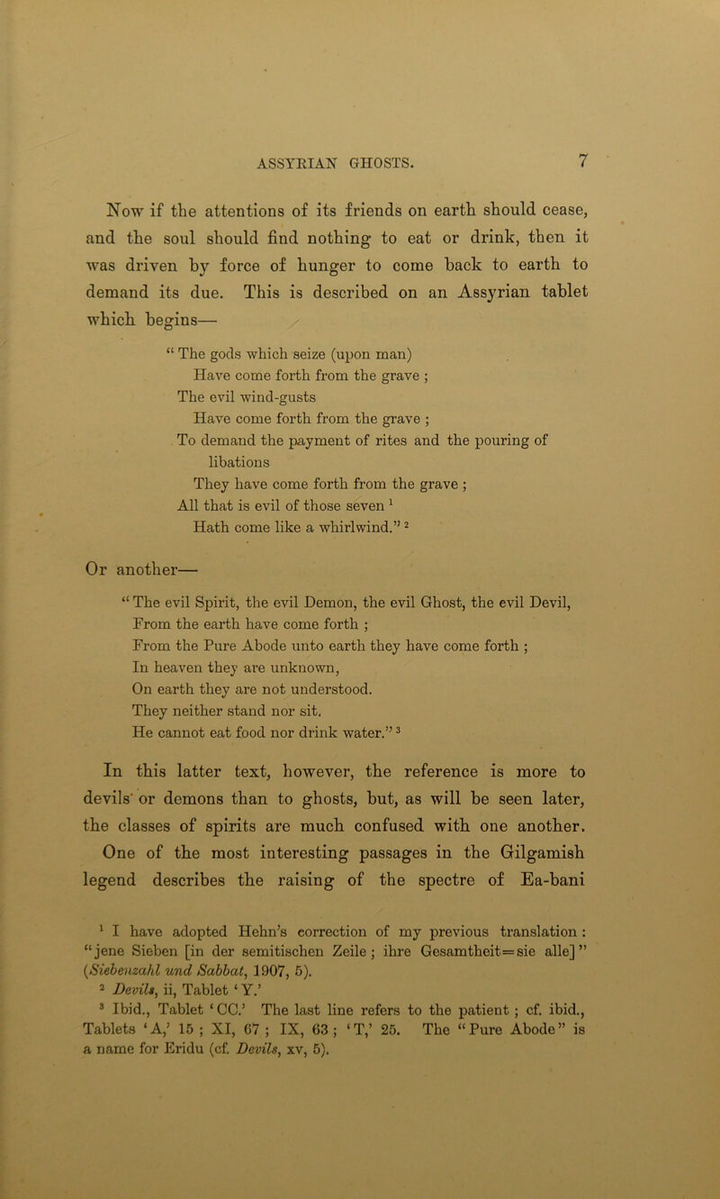 Now if the attentions of its friends on earth should cease, and the soul should find nothing to eat or drink, then it was driven by force of hunger to come back to earth to demand its due. This is described on an Assj^rian tablet which begins— “ The gods which seize (upon man) Have come forth from the grave ; The evil wind-gusts Have come forth from the grave ; To demand the payment of rites and the pouring of libations They have come forth from the grave ; All that is evil of those seven 1 Hath come like a whirlwind.”2 Or another— “ The evil Spirit, the evil Demon, the evil Ghost, the evil Devil, From the earth have come forth ; From the Pure Abode unto earth they have come forth ; In heaven they are unknown, On earth they are not understood. They neither stand nor sit. He cannot eat food nor drink water.”3 * In this latter text, however, the reference is more to devils' or demons than to ghosts, but, as will be seen later, the classes of spirits are much confused with one another. One of the most interesting passages in the Gilgamish legend describes the raising of the spectre of Ea-bani 1 I have adopted Hehn’s correction of my previous translation : “jene Sieben [in der semitischen Zeile ; ihre Gesamtheit — sie alle] ” (Siebenzahl und Sabbat, 3907, 5). 2 Devils, ii, Tablet ‘ Y.’ 3 Ibid., Tablet ‘ CC.’ The last line refers to the patient ; cf. ibid., Tablets ‘A,5 15 ; XI, 67 ; IX, 63; ‘T,’ 25. The “Pure Abode” is a name for Eridu (cf. Devils, xv, 5).