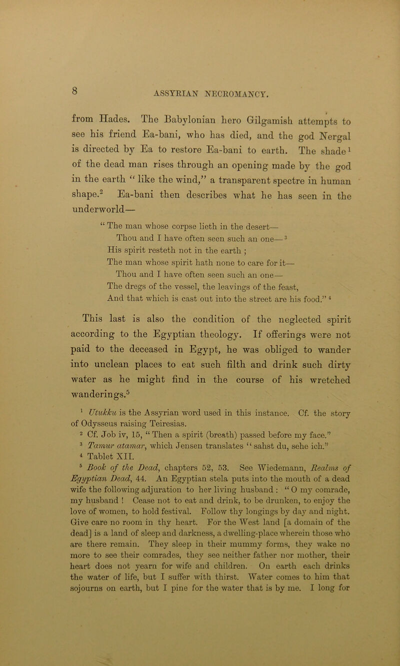 ASSYRIAN NECROMANCY. from Hades. I he Babylonian hero Gilgamish attempts to see his friend Ea-bani, who has died, and the god Nergal is directed by Ea to restore Ea-bani to earth. The shade1 of the dead man rises through an opening made by the god in the earth “ like tbe wind,” a transparent spectre in human shape.2 Ea-bani then describes what he has seen in the underworld— “ The man whose corpse lieth in the desert— Thou and I have often seen such an one—3 His spirit resteth not in the earth ; The man whose spirit hath none to care for it— Thou and I have often seen such an one — The dregs of the vessel, the leavings of the feast, And that which is cast out into the street are his food.” 4 This last is also the condition of the neglected spirit according to the Egyptian theology. If offerings were not paid to the deceased in Egypt, he was obliged to wander into unclean places to eat such filth and drink such dirty water as he might find in the course of his wretched wanderings.5 1 TJtukku is the Assyrian word used in this instance. Cf. the story of Odysseus raising Teiresias. 2 Cf. Job iv, 15, “ Then a spirit (breath) passed before my face.” 3 Tamur atamar, which Jensen translates “ sahst du, sehe ich.” 4 Tablet XII. 5 Book of the Dead, chapters 52, 53. See Wiedemann, Realms of Egyptian Dead, 44. An Egyptian stela puts into the mouth of a dead wife the following adjuration to her living husband : “ 0 my comrade, my husband ! Cease not to eat and drink, to be drunken, to enjoy the love of women, to hold festival. Follow thy longings by day and night. Give care no room in thy heart. For the West land [a domain of the dead] is a land of sleep and darkness, a dwelling-place wherein those who are there remain. They sleep in their mummy forms, they wake no more to see their comrades, they see neither father nor mother, their heart does not yearn for wife and children. On earth each drinks the water of life, but I suffer with thirst. Water comes to him that sojourns on earth, but I pine for the water that is by me. I long for