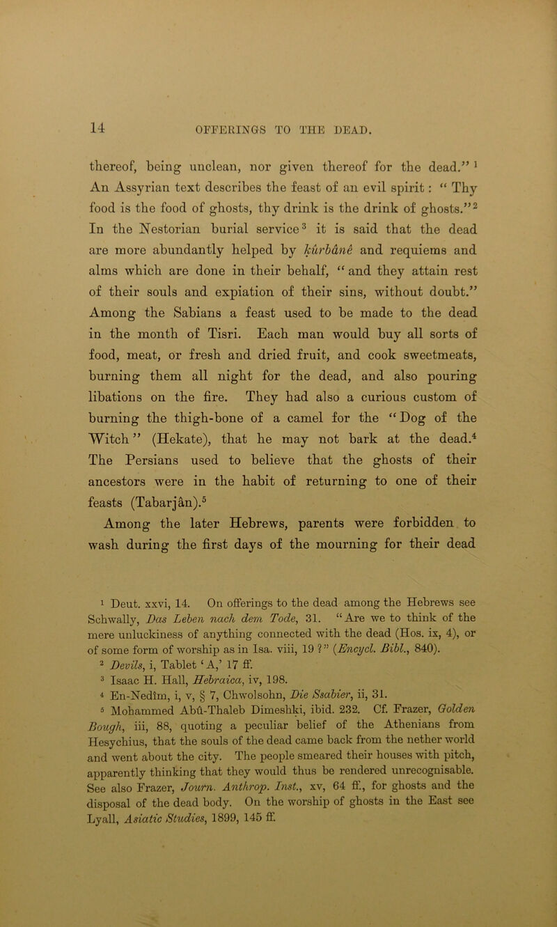 thereof, being unclean, nor given thereof for the dead.” 1 An Assyrian text describes the feast of an evil spirit: “ Thy food is the food of ghosts, thy drink is the drink of ghosts.”2 In the Nestorian burial service3 it is said that the dead are more abundantly helped by kurbane and requiems and alms which are done in their behalf, “ and they attain rest of their souls and expiation of their sins, without doubt.” Among the Sabians a feast used to be made to the dead in the month of Tisri. Each man would buy all sorts of food, meat, or fresh and dried fruit, and cook sweetmeats, burning them all night for the dead, and also pouring libations on the fire. They had also a curious custom of burning the thigh-bone of a camel for the “ Dog of the Witch ” (Hekate), that he may not bark at the dead.4 The Persians used to believe that the ghosts of their ancestors were in the habit of returning to one of their feasts (Tabarjan).5 Among the later Hebrews, parents were forbidden to wash during the first days of the mourning for their dead 1 Deut. xxvi, 14. On offerings to the dead among the Hebrews see Schwally, Das Leben nach deni Tode, 31. “Are we to think of the mere unluckiness of anything connected with the dead (Hos. ix, 4), or of some form of worship as in Isa. viii, 19 ? ” (Encycl. Bibl., 840). 2 Devils, i, Tablet ‘A,’ 17 ff. 3 Isaac H. Hall, ffebraica, iv, 198. 4 En-Nedim, i, v, § 7, Chwolsohn, Die Ssabier, ii, 31. 3 Mohammed Abh-Thaleb Dimeshki, ibid. 232. Cf. Frazer, Oolden Bough, iii, 88, quoting a peculiar belief of the Athenians from Hesychius, that the souls of the dead came back from the nether world and went about the city. The people smeared their houses with pitch, apparently thinking that they would thus be rendered unrecognisable. See also Frazer, Journ. Anthrop. Inst., xv, 64 ff., for ghosts and the disposal of the dead body. On the worship of ghosts in the East see Lyall, Asiatic Studies, 1899, 145 ff.