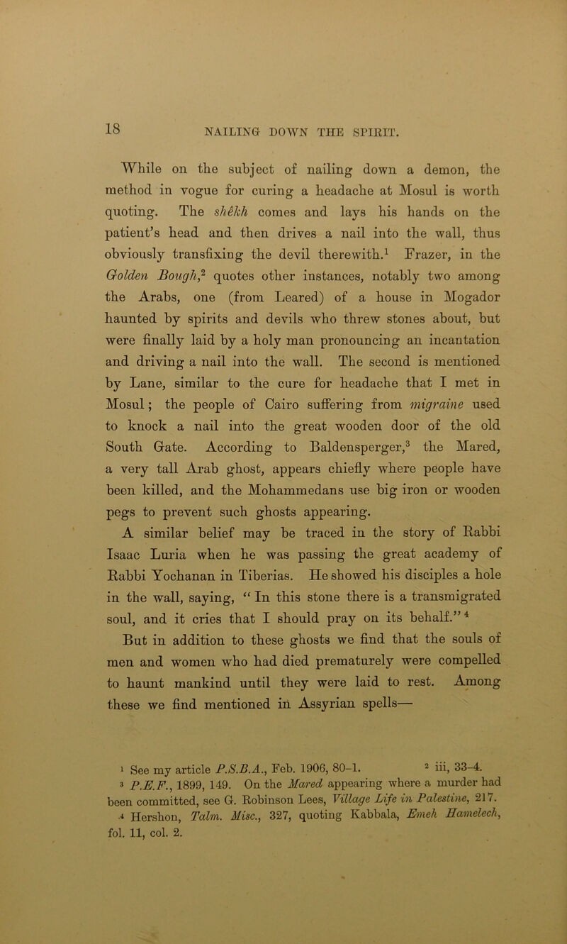 While oil the subject of nailing down a demon, the method in vogue for curing a headache at Mosul is worth quoting. The shekh comes and lays his hands on the patient’s head and then drives a nail into the wall, thus obviously transfixing the devil therewith.1 Frazer, in the Golden Bough,2 quotes other instances, notably two among the Arabs, one (from Leared) of a house in Mogador haunted by spirits and devils who threw stones about, but were finally laid by a holy man pronouncing an incantation and driving a nail into the wall. The second is mentioned by Lane, similar to the cure for headache that I met in Mosul; the people of Cairo suffering from migraine used to knock a nail into the great wooden door of the old South Gate. According to Baldensperger,3 the Mared, a very tall Arab ghost, appears chiefly where people have been killed, and the Mohammedans use big iron or wooden pegs to prevent such ghosts appearing. A similar belief may be traced in the story of Rabbi Isaac Luria when he was passing the great academy of Rabbi Yochanan in Tiberias. He showed his disciples a hole in the wall, saying, “ In this stone there is a transmigrated soul, and it cries that I should pray on its behalf.” 4 But in addition to these ghosts we find that the souls of men and women who had died prematurely were compelled to haunt mankind until they were laid to rest. Among these we find mentioned in Assyrian spells— 1 See my article P.S.B.A., Feb. 1906, 80-1. 2 iii, 33-4. 3 P.E.F., 1899, 149. On the Mared appearing where a murder had been committed, see G. Robinson Lees, Village Life in Palestine, 21 /. a Hershon, Talm. Misc., 327, quoting Kabbala, Enxeh Hamelecli, fol. 11, col. 2.