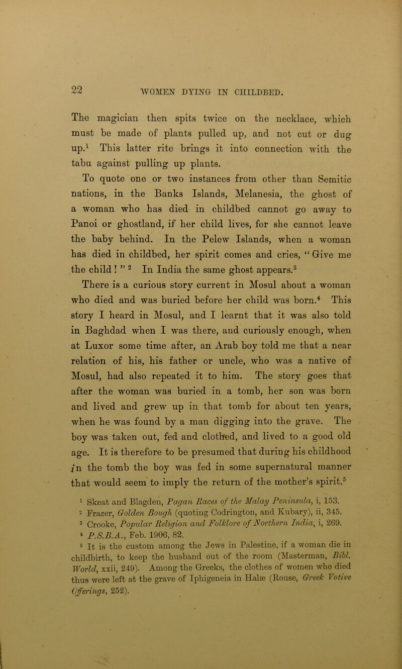 The magician then spits twice on the necklace, which must be made of plants pulled up, and not cut or dug up.1 This latter rite brings it into connection with the tabu against pulling up plants. To quote one or two instances from other than Semitic nations, in the Banks Islands, Melanesia, the ghost of a woman who has died in childbed cannot go away to Panoi or ghostland, if her child lives, for she cannot leave the baby behind. In the Pelew Islands, when a woman has died in childbed, her spirit comes and cries, “ Give me the child ! ” 2 In India the same ghost appears.3 There is a curious story current in Mosul about a woman who died and was buried before her child was born.4 This story I heard in Mosul, and I learnt that it was also told in Baghdad when I was there, and curiously enough, when at Luxor some time after, an Arab boy told me that a near relation of his, his father or uncle, who was a native of Mosul, had also repeated it to him. The story goes that after the woman was buried in a tomb, her son was born and lived and grew up in that tomb for about ten years, when he was found by a man digging into the grave. The boy was taken out, fed and clothed, and lived to a good old age. It is therefore to be presumed that during his childhood in the tomb the boy was fed in some supernatural manner that would seem to imply the return of the mother’s spirit.5 1 Skeat and Blagden, Pagan Races of the Malay Peninsula, i, 153. 2 Frazer, Golden Bough (quoting Codrington, and Kubary), ii, 345. 3 Crooke, Popular Religion and Folklore of Northern India, i, 269. 4 P.S.B.A., Feb. 1906, 82. 5 It is the custom among the Jews in Palestine, if a woman die in childbirth, to keep the husband out of the room (Masterman, Bibl. World, xxii, 249). Among the Greeks, the clothes of women who died thus were left at the grave of Iphigeneia in liaise (Kouse, Greek Votive Offerings, 252).