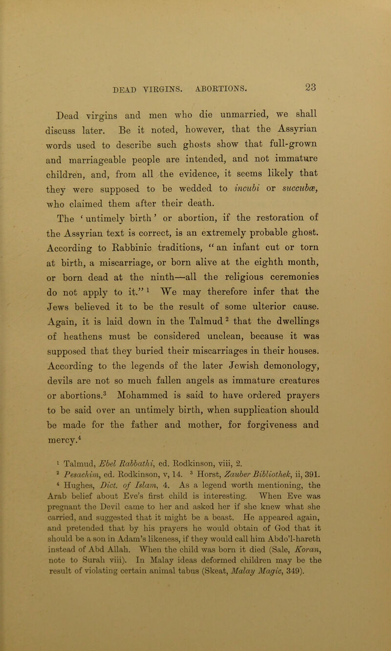 DEAD VIRGINS. ABORTIONS. Dead virgins and men who die unmarried, we stall O discuss later. Be it noted, however, that the Assyrian words used to describe such ghosts show that full-grown and marriageable people are intended, and not immature children, and, from all the evidence, it seems likely that they were supposed to be wedded to incubi or succubte, who claimed them after their death. The ‘ untimely birth ’ or abortion, if the restoration of the Assyrian text is correct, is an extremely probable ghost. According to Rabbinic traditions, “ an infant cut or torn at birth, a miscarriage, or born alive at the eighth month, or born dead at the ninth—all the religious ceremonies do not apply to it.”1 We may therefore infer that the Jews believed it to be the result of some ulterior cause. Again, it is laid down in the Talmud2 that the dwellings of heathens must be considered unclean, because it was supposed that they buried their miscarriages in their houses. According to the legends of the later Jewish demonology, devils are not so much fallen angels as immature creatures or abortions.3 Mohammed is said to have ordered prayers to be said over an untimely birth, when supplication should be made for the father and mother, for forgiveness and mercy.4 1 Talmud, Ebel Rabbathi, ed. Rodkinson, viii, 2. 2 Pesachim, ed. Rodkinson, v, 14. 3 Horst, Zauber Bibliothek, ii, 391. 4 Hughes, Diet, of Islam, 4. As a legend worth mentioning, the Arab belief about Eve’s first child is interesting. When Eve was pregnant the Devil came to her and asked her if she knew what she carried, and suggested that it might be a beast. He appeared again, and pretended that by his prayers he would obtain of God that it should be a son in Adam’s likeness, if they would call him AbdoT-hareth instead of Abd Allah. When the child was born it died (Sale, Koran, note to Surah viii). In Malay ideas deformed children may be the result of violating certain animal tabus (Skeat, Malay Magic, 349).