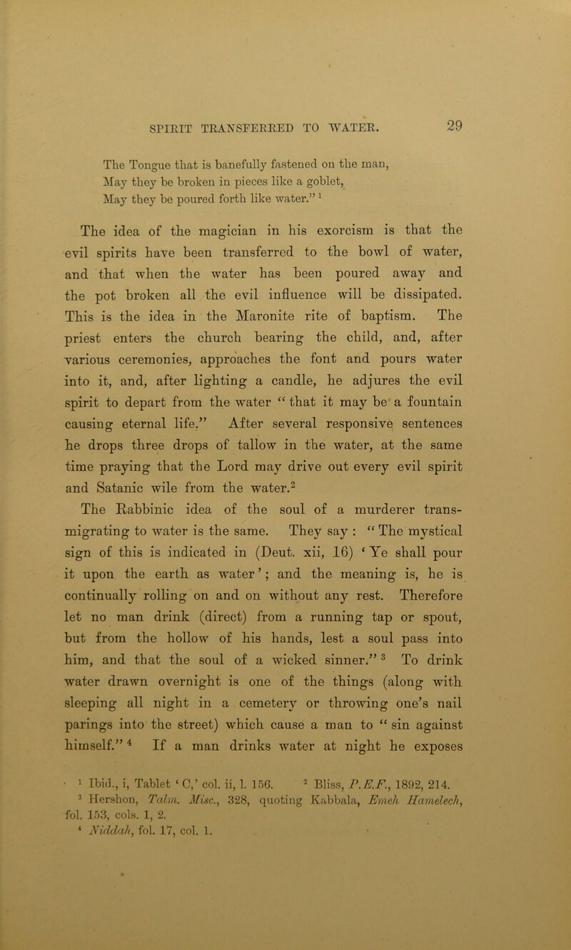 The Tongue that is banefully fastened on the man, May they be broken in pieces like a goblet, May they be poured forth like water.” 1 The idea of the magician in his exorcism is that the evil spirits have been transferred to the bowl of water, and that when the water has been poured away and the pot broken all the evil influence will be dissipated. This is the idea in the Maronite rite of baptism. The priest enters the church bearing the child, and, after various ceremonies, approaches the font and pours water into it, and, after lighting a candle, he adjures the evil spirit to depart from the water “ that it may be a fountain causing eternal life.” After several responsive sentences he drops three drops of tallow in the water, at the same time praying that the Lord may drive out every evil spirit and Satanic wile from the water.2 The Rabbinic idea of the soul of a murderer trans- migrating to water is the same. They say : “ The mystical sign of this is indicated in (Deut. xii, 16) ‘ Ye shall pour it upon the earth as water ’; and the meaning is, he is continually rolling on and on without any rest. Therefore let no man drink (direct) from a running tap or spout, but from the hollow of his hands, lest a soul pass into him, and that the soul of a wicked sinner.” 3 To drink water drawn overnight is one of the things (along with sleeping all night in a cemetery or throwing one’s nail parings into the street) which cause a man to “ sin against himself.” 4 If a man drinks water at night he exposes • i Ibid., i, Tablet ‘ C,’ col. ii, 1. 156. 2 Bliss, P. P.P., 1892, 214. 3 Hershon, Talm. Misc., 328, quoting Kabbala, Emeh Hamelech, fol. 153, cols. 1, 2. * Niddali, fol. 17, col. 1.