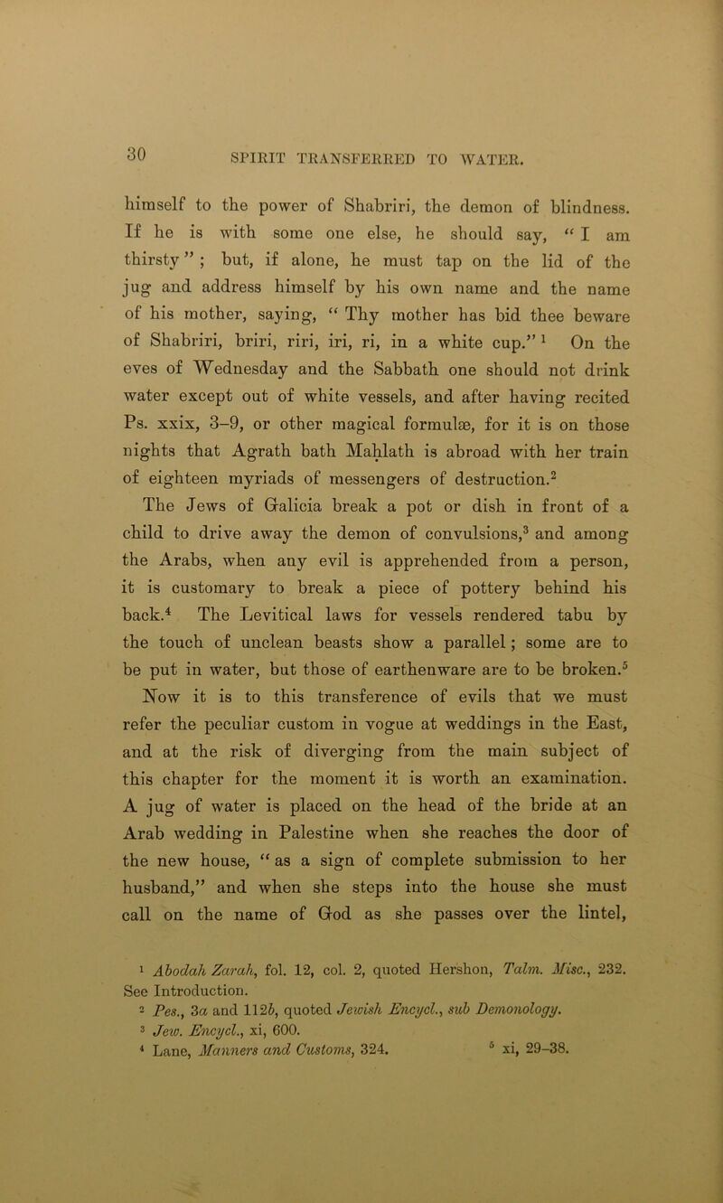 himself to the power of Shabriri, the demon of blindness. If he is with some one else, he should say, “ I am thirsty ” ; but, if alone, he must tap on the lid of the jug and address himself by his own name and the name of his mother, saying, “ Thy mother has bid thee beware of Shabriri, briri, riri, iri, ri, in a white cup.” 1 On the eves of Wednesday and the Sabbath one should not drink water except out of white vessels, and after having recited Ps. xxix, 3-9, or other magical formulae, for it is on those nights that Agrath bath Mahlath is abroad with her train of eighteen myriads of messengers of destruction.2 The Jews of Galicia break a pot or dish in front of a child to drive away the demon of convulsions,3 and among the Arabs, when any evil is apprehended from a person, it is customary to break a piece of pottery behind his back.4 The Levitical laws for vessels rendered tabu by the touch of unclean beasts show a parallel; some are to be put in water, but those of earthenware are to be broken.5 hfow it is to this transference of evils that we must refer the peculiar custom in vogue at weddings in the East, and at the risk of diverging from the main subject of this chapter for the moment it is worth an examination. A jug of water is placed on the head of the bride at an Arab wedding in Palestine when she reaches the door of the new house, “ as a sign of complete submission to her husband,” and when she steps into the house she must call on the name of God as she passes over the lintel, 1 Abodah Zarah, fol. 12, col. 2, quoted Hershon, Talm. Misc., 232. See Introduction. 2 Pes., 3a and 1125, quoted Jewish Encycl., sub Demonology. 3 Jew. Encycl., xi, 600. 4 Lane, Manners and Customs, 324. ° xi, 29-38.