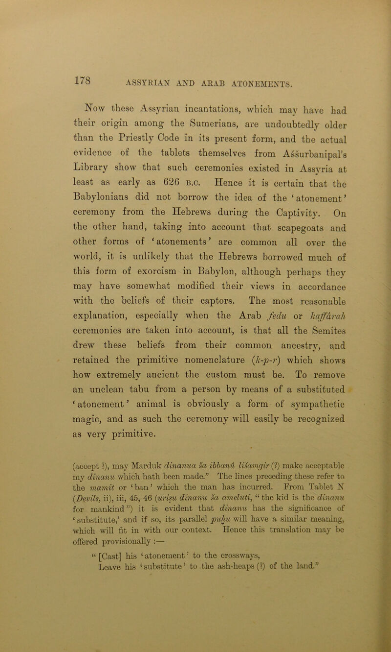 ASSYRIAN AND ARAB ATONEMENTS. Now these Assyrian incantations, which may have had their origin among the Sumerians, are undoubtedly older than the Priestly Code in its present form, and the actual evidence of the tablets themselves from Assurbanipal’s Library show that such ceremonies existed in Assyria at least as early as 626 b.c. Hence it is certain that the Babylonians did not borrow the idea of the ‘atonement’ ceremony from the Hebrews during the Captivity. On the other hand, taking into account that scapegoats and other forms of ‘ atonements ’ are common all over the world, it is unlikely that the Hebrews borrowed much of this form of exorcism in Babylon, although perhaps they may have somewhat modified their views in accordance with the beliefs of their captors. The most reasonable explanation, especially when the Arab fedu or kaffarah ceremonies are taken into account, is that all the Semites drew these beliefs from their common ancestry, and retained the primitive nomenclature (k-p-r) which shows how extremely ancient the custom must be. To remove an unclean tabu from a person by means of a substituted ‘ atonement ’ animal is obviously a form of sympatliefic magic, and as such the ceremony will easily be recognized as very primitive. (accept ?), may Marduk dinanua sa ibbanA liSamgir (?) make acceptable my dinanu which hath been made.” The lines preceding these refer to the mamit or 1 ban ’ which the man has incurred. From Tablet N (Devils, ii), iii, 45, 46 (urisu dinanu sa ameluti, “ the kid is the dinanu for mankind ”) it is evident that dinanu has the significance of ‘ substitute,1 and if so, its parallel puhu will have a similar meaning, which will fit in with our context. Hence this translation may be offered provisionally :— “ [Cast] his 1 atonement3 to the crossways, Leave his ‘substitute3 to the ash-heaps (?) of the land.”