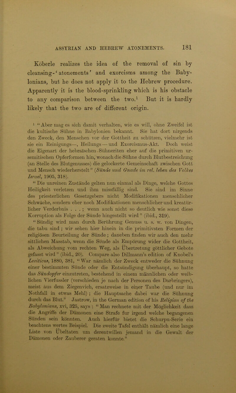 Koberle realizes the idea of the removal of sin by cleansing-1 atonements ’ and exorcisms among the Baby- lonians, but he does not apply it to the Hebrew procedure. Apparently it is the blood-sprinkling which is his obstacle to any comparison between the two.1 But it is hardly likely that the two are of different origin. 1 “ Aber mag es sich damit verhalten, wie es will, ohne Zweifel ist die kultische Siihne in Babylonien bekannt. Sie hat dort nirgends den Zweek, den Menschen vor der Gottheit zu schiitzen, vieknehr ist sie ein Reinigungs—, Heilungs — und Exoreismus-Akt. Dock weist die Eigenart der hebraisehen. Siihneriten eher auf die primitiven ur- semitischen Opferformen hin, wonach die Siihne durch Blutbestreichung (an Stelle des Blutgenusses) die gelockerte Gemeinschaft zwischen Gott und Mensch wiederherstelt ” (Siinde und Gnade im rel. leben des Volkes Israel, 1905, 318). “ Die unreinen Zustande gelten nun einrnal als Dinge, welche Gottes Heiligkeit verletzen und ikm missfallig sind. Sie sind im Sinne des priesterlichen Gesetzgebers nicht Modifikationen menschhcher Sckwiicke, sondern eher noch Modifikationen menschlicher und kreatiir- licher Verderbnis . . . ; wenn auch nicht so deutlich wie sonst diese Korruption als Folge der Siinde hingestellt wird ” (ibid., 319). “ Siindig wird man durch Beriihrung Genuss u. s. w. von Dingen, die tabu sind ; wir sehen hier hinein in die primitivsten Formen der rehgiosen Beurteilung der Siinde ; daneben finden wir auch den mehr sittlichen Masstab, wenn die Siinde als Emporimg wider die Gottheit, als Abweichung vom rechten Weg, als Ubertretung gottlicher Gebote gefasst wird ” (ibid., 20). Compare also Dillmann’s edition of Knobel’s Leviticus, 1880, 381, “War namlich der Zweek entweder die Siihnung einer bestimmten Siinde oder die Entsiindigung uberhaupt, so hatte das Siindopfer einzuti’eten, bestehend in einem mannlichen oder weib- lichen Yierfussler (verschieden je nach der Personen des Darbringers), meist aus dem Ziegenvich, ersatzweise in einer Taube (und nur im Nothfall in etwas Mehl) ; die Hauptsache dabei war die Siihnung durch das Blut.” Jastrow, in the German edition of his Religion of the Babylonians, xvi, 325, says : “ Man rechnete mit der Moglichkeit dass die Angriffe der Damonen eine Strafe fur irgend welche begangenen Siinden sein konnten. Auch hierfiir bietet die Scliurpu-Seric ein beachtens wertes Beispiel. Die zweite Tafel enthalt namlich eine lange Liste von Ubeltaten um derentvvillen jemand in die Gewalt der Damonen oder Zauberer geraten konnte.”