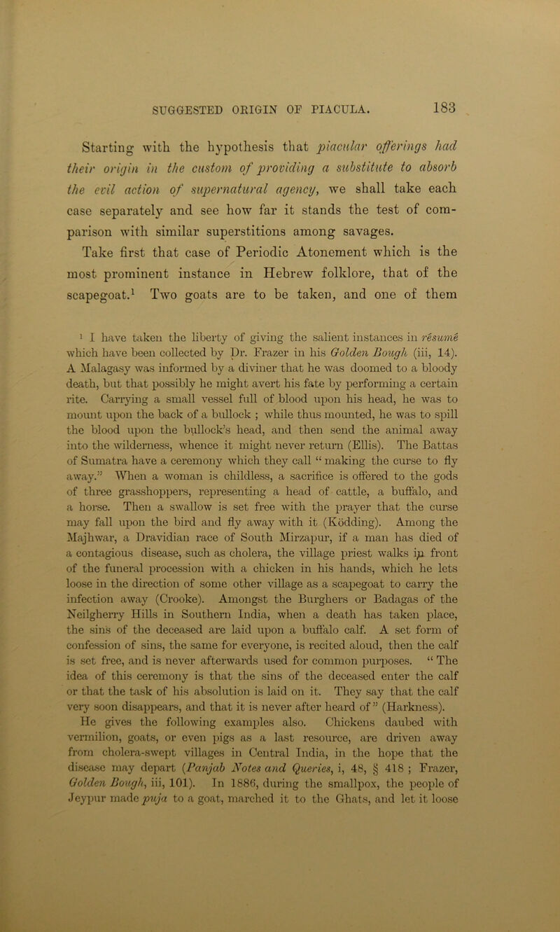 Starting with the hypothesis that piacular offerings had their origin in the custom of providing a substitute to absorb the evil action of supernatural agency, we shall take each case separately and see how far it stands the test of com- parison with similar superstitions among savages. Take first that case of Periodic Atonement which is the most prominent instance in Hebrew folklore, that of the scapegoat.1 Two goats are to be taken, and one of them 1 I have taken the liberty of giving the salient instances in resume which have been collected by Dr. Frazer in his Golden Bough (iii, 14). A Malagasy was informed by a diviner that he was doomed to a bloody death, but that possibly he might avert his fate by performing a certain rite. Carrying a small vessel full of blood upon his head, he was to mount upon the back of a bullock ; while thus mounted, he was to spill the blood upon the bullock’s head, and then send the animal away into the wilderness, whence it might never return (Ellis). The Battas of Sumatra have a ceremony which they call “ making the curse to fly away.” When a woman is childless, a sacrifice is offered to the gods of three grasshoppers, representing a head of cattle, a buffalo, and a horse. Then a swallow is set free with the prayer that the curse may fall upon the bird and fly away with it (Kodding). Among the Majhwar, a Dravidian race of South Mirzapur, if a man has died of a contagious disease, such as cholera, the village priest walks ip front of the funeral procession with a chicken in his hands, which he lets loose in the direction of some other village as a scapegoat to carry the infection away (Crooke). Amongst the Burghers or Badagas of the Neilgherry Hills in Southern India, when a death has taken place, the sin's of the deceased are laid upon a buffalo calf. A set form of confession of sins, the same for everyone, is recited aloud, then the calf is set free, and is never afterwards used for common purposes. “ The idea of this ceremony is that the sins of the deceased enter the calf or that the task of his absolution is laid on it. They say that the calf very soon disappears, and that it is never after heard of ” (Harkness). He gives the following examples also. Chickens daubed with vermilion, goats, or even pigs as a last resource, are driven away from cholera-swept villages in Central India, in the hope that the disease may depart (Panjab Notes and Queries, i, 48, § 418 ; Frazer, Golden Bough, iii, 101). In 1886, during the smallpox, the people of Jeypur made puja to a goat, marched it to the Ghats, and let it loose