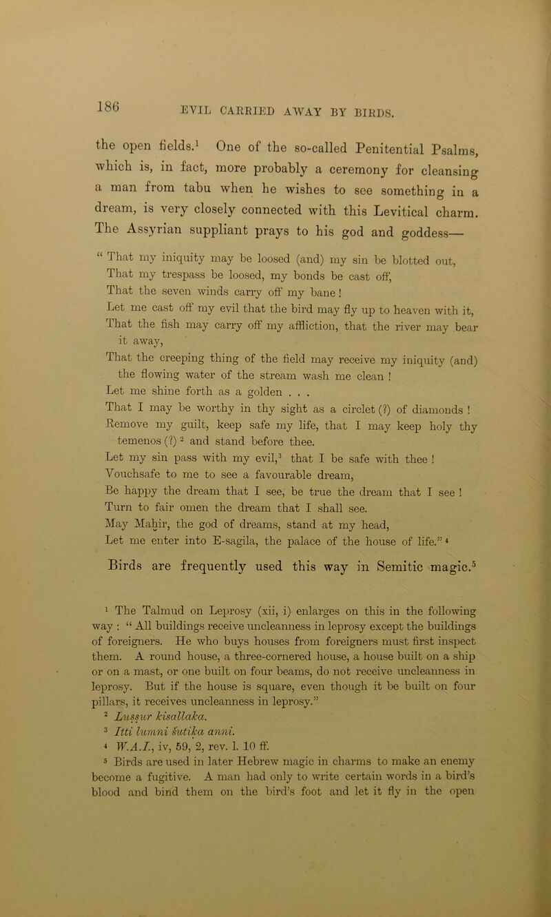180 EVIL CARRIED AWAY BY BIRDS. the open fields.1 One of the so-called Penitential Psalms, which is, in fact, more probably a ceremony for cleansing a man from tabu when he wishes to see something in a dream, is very closely connected with this Levitical charm. The Assyrian suppliant prays to his god and goddess— “ That my iniquity may be loosed (and) my sin be blotted out, That my trespass be loosed, my bonds be cast off, That the seven winds carry off my bane ! Let me cast oft my evil that the bird may fly up to heaven with it, That the fish may carry off my affliction, that the river may bear it away, That the creeping thing of the field may receive my iniquity (and) the flowing water of the stream wash me clean ! Let me shine forth as a golden . . . That I may be worthy in thy sight as a circlet (?) of diamonds ! Remove my guilt, keep safe my life, that I may keep holy thy temenos (?)2 3 and stand before thee. Let my sin pass with my evil,2 that I be safe with thee ! Vouchsafe to me to see a favourable dream, Be happy the dream that I see, be true the dream that I see ! Turn to fair omen the dream that I shall see. May Mahir, the god of dreams, stand at my head, Let me enter into E-sagila, the palace of the house of life.” 4 Birds are frequently used this way in Semitic magic.5 1 The Talmud on Leprosy (xii, i) enlarges on this in the following way : “ All buildings receive uncleanness in leprosy except the buildings of foreigners. He who buys houses from foreigners must first inspect them. A round house, a three-cornered house, a house built on a ship or on a mast, or one built on four beams, do not receive uncleanness in leprosy. But if the house is square, even though it be built on four pillars, it receives uncleanness in leprosy.” 2 Lussur kisallaka. 3 Itti lumni Sutikci anni. 4 TEA./., iv, 59, 2, rev. 1. 10 ff. 5 Birds are used in later Hebrew magic in charms to make an enemy become a fugitive. A man had only to write certain words in a bird’s blood and bind them on the bird’s foot and let it fly in the open