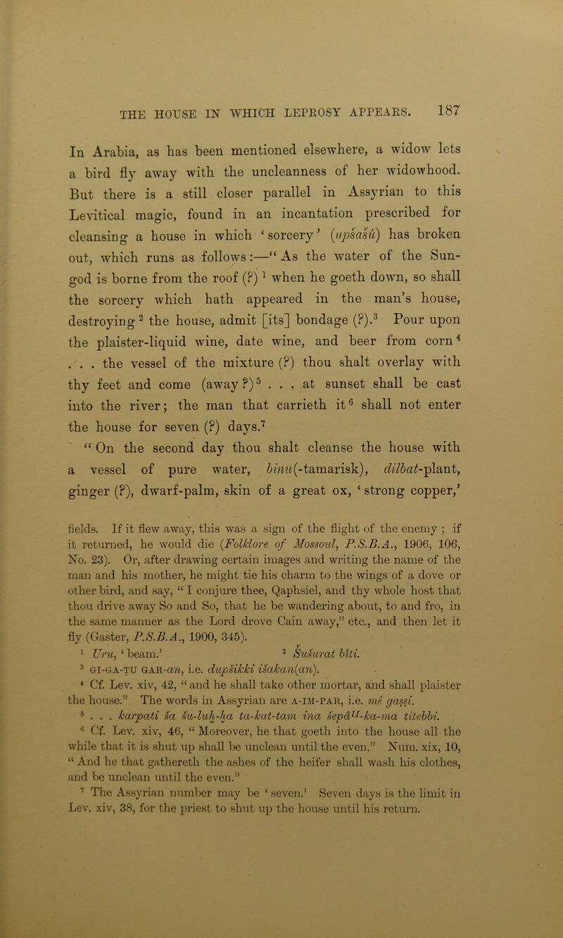 In Arabia, as has been mentioned elsewhere, a widow lets a bird fly away with the uncleanness of her widowhood. But there is a still closer parallel in Assyrian to this Levitical magic, found in an incantation prescribed for cleansing a house in which ‘sorcery’ (upsasu) has broken out, which runs as follows:—“ As the water of the Sun- god is borne from the roof (?) 1 when he goeth down, so shall the sorcery which hath appeared in the man’s house, destroying2 the house, admit [its] bondage (?).3 Pour upon the plaister-liquid wine, date wine, and beer from corn4 . . . the vessel of the mixture (?) thou shalt overlay with thy feet and come (away?)5 ... at sunset shall be cast into the river; the man that carrieth it6 shall not enter the house for seven (?) days.7 “ On the second day thou shalt cleanse the house with a vessel of pure water, 6me«(-tamarisk), clilbat-plant, ginger (?), dwarf-palm, skin of a great ox, ‘ strong copper,’ fields. If it flew away, this was a sign of the flight of the enemy ; if it returned, he would die (Folklore of Mossoul, P.S.B.A., 1906, 106, No. 23). Or, after drawing certain images and writing the name of the man and his mother, he might tie his charm to the wings of a dove or other bird, and say, “ I conjure thee, Qaplisiel, and thy whole host that thou drive away So and So, that he be wandering about, to and fro, in the same manner as the Lord drove Cain away,” etc., and then let it fly (Gaster, P.S.B.A., 1900, 345). V' 1 Uru, ‘ beam.’ 2 Susurat biti. 3 GI-C4A-TU GAR-cm, i.e. clupUkki isakan(an). 4 Cf. Lev. xiv, 42, “ and he shall take other mortar, and shall plaister the house.” The words in Assyrian are a-im-par, i.e. me gassi. 5 . . . karpati sa su-luh-ha ta-kat-tam ina sepdn-ka-ma titebbi. 6 Cf. Lev. xiv, 46, “ Moreover, he that goeth into the house all the while that it is shut up shall be unclean until the even.” Num. xix, 10, “ And he that gathereth the ashes of the heifer shall wash his clothes, and be unclean until the even.” 7 The Assyrian number may be ‘ seven.’ Seven days is the limit in Lev. xiv, 38, for the priest to shut up the house until his return.