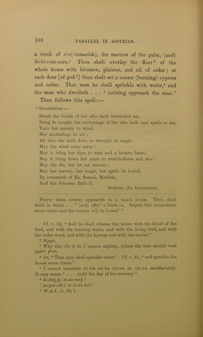 PARALLEL IN ASSYRIAN. a torch of eru(-tamarisk), the marrow of the palm, (and) birbirrida-corn.* 1 Thou shalt overlay the floor2 of the whole house with bitumen, plaister, and oil of cedar; at each door [of god 3] thou shalt set a censer (burning) cypress and cedar. That man he shall sprinkle with water,4 and the man who dwelleth ... 5 nothing approach the man.” Then follows this spell:— “ Incantation :— Break the bonds of her who hath bewitched me, Bring to nought the mutterings of her who hath cast spells on me, Turn her sorcery to wind, Her mutterings to air ; All that she hath done or wrought in magic May the wind carry away ! May it bring her days to ruin and a broken heart, May it bring down her years to wretchedness and woe ! May she die, but let me recover ; May her sorcery, her magic, her spells be loosed, V By command of Ea, Sarnas, Marduk, And the Princess Belit-ili. Perform the Incantation. Prayer when sorcery appeareth in a man’s house. Thou shalt wash in water ...6 (and) offer7 a black ox. Repeat this incantation seven times and the sorcery will be loosed.” 8 1 Cf. v. 52, “ And he shall cleanse the house with the blood of the bird, and with the running water, and with the living bird, and with the cedar wood, and with the hyssop and with the scarlet.” 2 Sippu. 3 Why this ilu is in I cannot explain, unless the text should read bdban Ia'an. 4 Or, “ That man shall sprinkle water.” Cf. v. 51, “ and sprinkle the house seven times.” 5 I cannot translate su-um en-na ud-da al til-la satisfactorily. It may mean “ . . . until the day of his recovery.” 6 ki-dah-hi tu-sa-mah ? 7 tu-gar-rib ? or tu-sa-kal 1 8 W.A.L, iv, 59, 1.
