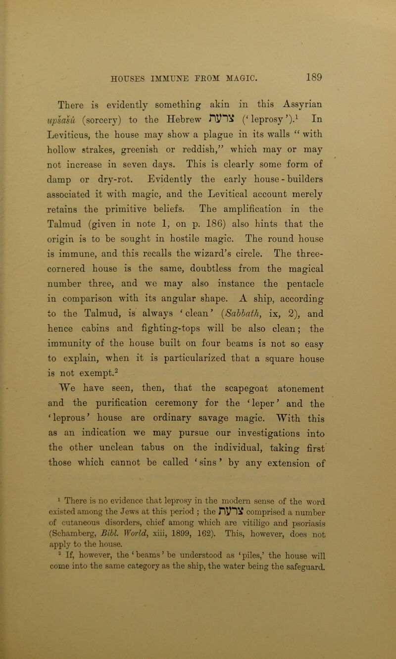 There is evidently something akin in this Assyrian upsasu (sorcery) to the Hebrew (‘ leprosy ’)d In Leviticus, the house may show a plague in its walls “ with hollow strakes, greenish or reddish,” which may or may not increase in seven days. This is clearly some form of damp or dry-rot. Evidently the early house-builders associated it with magic, and the Levitical account merely retains the primitive beliefs. The amplification in the Talmud (given in note 1, on p. 186) also hints that the origin is to be sought in hostile magic. The round bouse is immune, and this recalls the wizard’s circle. The three- cornered house is the same, doubtless from the magical number three, and we may also instance the pentacle in comparison with its angular shape. A ship, according to the Talmud, is always ‘ clean ’ (Sabbath, ix, 2), and hence cabins and fighting-tops will be also clean; the immunity of the house built on four beams is not so easy to explain, when it is particularized that a square house is not exempt.1 2 We have seen, then, that the scapegoat atonement and the purification ceremony for the ‘ leper ’ and the ‘leprous’ house are ordinary savage magic. With this as an indication we may pursue our investigations into the other unclean tabus on the individual, taking first those which cannot be called ‘ sins ’ by any extension of 1 There is no evidence that leprosy in the modern sense of the word existed among the Jews at this period ; the comprised a number of cutaneous disorders, chief among which are vitiligo and psoriasis (Schamberg, Bibl. World, xiii, 1899, 162). This, however, does not apply to the house. 2 If, however, the ‘ beams ’ be understood as ‘ piles,’ the house will come into the same category as the ship, the water being the safeguard.