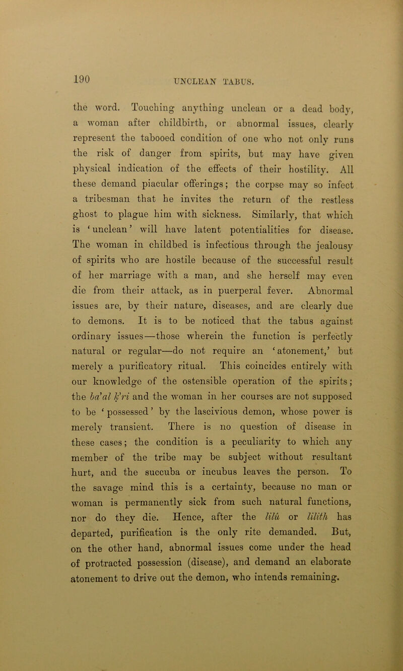 UNCLEAN TABUS. the word. Touching- anything unclean or a dead body, a woman after childbirth, or abnormal issues, clearly represent the tabooed condition of one who not only runs the risk of danger from spirits, but may have given physical indication of the effects of their hostility. All these demand piacular offerings; the corpse may so infect a tribesman that he invites the return of the restless ghost to plague him with sickness. Similarly, that which is ‘ unclean ’ will have latent potentialities for disease. The woman in childbed is infectious through the jealousy of spirits who are hostile because of the successful result of her marriage with a man, and she herself may even die from their attack, as in puerperal fever. Abnormal issues are, by their nature, diseases, and are clearly due to demons. It is to be noticed that the tabus against ordinary issues—those wherein the function is perfectly natural or regular—do not require an ‘ atonement,’ but merely a purificatory ritual. This coincides entirely with our knowledge of the ostensible operation of the spirits; the ba'al k’ri and the woman in her courses are not supposed to be ‘ possessed ’ by the lascivious demon, whose power is merely transient. There is no question of disease in these cases; the condition is a peculiarity to which any member of the tribe may be subject without resultant hurt, and the succuba or incubus leaves the person. To the savage mind this is a certainty, because no man or woman is permanently sick from such natural functions, nor do they die. Hence, after the lilu or lilith has departed, purification is the only rite demanded. But, on the other hand, abnormal issues come under the head of protracted possession (disease), and demand an elaborate atonement to drive out the demon, who intends remaining.