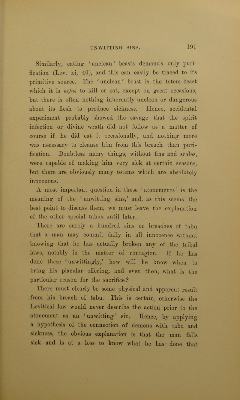 Similarly, eating ‘ unclean ’ beasts demands only puri- fication (Lev. xi, 40), and this can easily be traced to its primitive source. The ‘ unclean ’ beast is the totem-beast which it is nefas to kill or eat, except on great occasions, but there is often nothing inherently unclean or dangerous about its flesh to produce sickness. Hence, accidental experiment probably showed the savage that the spirit infection or divine wrath did not follow as a matter of course if he did eat it occasionally, and nothing more was necessary to cleanse him from this breach than puri- fication. Doubtless many things, without fins and scales, were capable of making him very sick at certain seasons, but there are obviously many totems which are absolutely innocuous. A most important question in these ‘ atonements ’ is the meaning of the ‘ unwitting sins,’ and, as this seems the best point to discuss them, we must leave the explanation of the other special tabus until later. There are surely a hundred sins or breaches of tabu that a man may commit daily in all innocence without knowing that he has actually broken any of the tribal laws, notably in the matter of contagion. If he has done these ‘unwittingly,’ how will he know when to bring his piacular offering, and even then, what is the particular reason for the sacrifice P There must clearly be some physical and apparent result from his breach of tabu. This is certain, otherwise the Levitical law would never describe the action prior to the atonement as an ‘ unwitting ’ sin. Hence, by applying a hypothesis of the connection of demons with tabu and sickness, the obvious explanation is that the man falls sick and is at a loss to know what he has done that