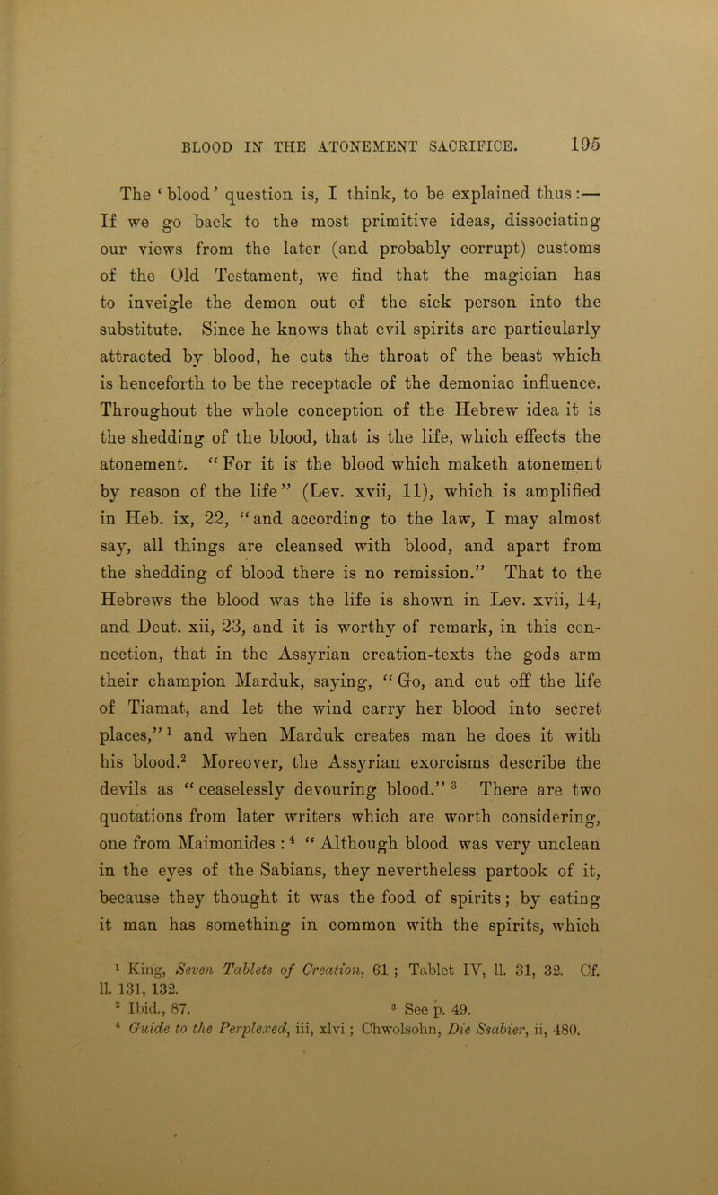 The ‘blood’ question is, I think, to be explained thus:— If we go back to the most primitive ideas, dissociating our views from the later (and probably corrupt) customs of the Old Testament, we find that the magician has to inveigle the demon out of the sick person into the substitute. Since he knows that evil spirits are particularly attracted by blood, he cuts the throat of the beast which is henceforth to be the receptacle of the demoniac influence. Throughout the whole conception of the Hebrew idea it is the shedding of the blood, that is the life, which effects the atonement. “For it is1 the blood which maketh atonement by reason of the life” (Lev. xvii, 11), which is amplified in Heb. ix, 22, “and according to the law, I may almost say, all things are cleansed with blood, and apart from the shedding of blood there is no remission.” That to the Hebrews the blood was the life is shown in Lev. xvii, 14, and Deut. xii, 23, and it is worthy of remark, in this con- nection, that in the Assyrian creation-texts the gods arm their champion Marduk, saying, “ Go, and cut off the life of Tiamat, and let the wind carry her blood into secret places,”1 and when Marduk creates man he does it with his blood.2 Moreover, the Assyrian exorcisms describe the devils as “ ceaselessly devouring blood.” 3 There are two quotations from later writers which are worth considering, one from Maimonides :4 “ Although blood was very unclean in the eyes of the Sabians, they nevertheless partook of it, because they thought it was the food of spirits; by eating it man has something in common with the spirits, which 1 King, Seven Tablets of Creation, 61 ; Tablet IV, 11. 31, 32. Cf. 11. 131, 132. 2 Ibid., 87. 3 See p. 49. 4 Guide to the Perplexed, iii, xlvi; Chwolsohn, Die Ssabier, ii, 480.