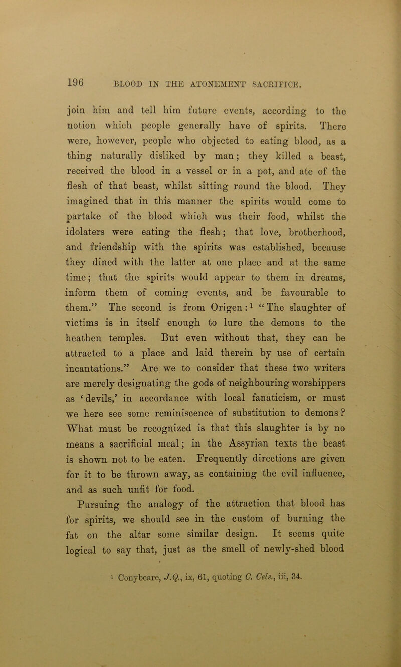 join him and tell him future events, according to the notion which people generally have of spirits. There were, however, people who objected to eating blood, as a thing naturally disliked by man; they killed a beast, received the blood in a vessel or in a pot, and ate of the flesh of that beast, whilst sitting round the blood. They imagined that in this manner the spirits would come to partake of the blood which was their food, whilst the idolaters were eating the flesh; that love, brotherhood, and friendship with the spirits was established, because they dined with the latter at one place and at the same time; that the spirits would appear to them in dreams, inform them of coming events, and be favourable to them.” The second is from Origen :1 “ The slaughter of victims is in itself enough to lure the demons to the heathen temples. But even without that, they can be attracted to a place and laid therein by use of certain incantations.” Are we to consider that these two writers are merely designating the gods of neighbouring worshippers as ‘ devils/ in accordance with local fanaticism, or must wre here see some reminiscence of substitution to demons ? What must be recognized is that this slaughter is by no means a sacrificial meal; in the Assyrian texts the beast is shown not to be eaten. Frequently directions are given for it to be thrown away, as containing the evil influence, and as such unfit for food. Pursuing the analogy of the attraction that blood has for spirits, we should see in the custom of burning the fat on the altar some similar design. It seems quite logical to say that, just as the smell of newly-shed blood 1 Conybeare, J.Q., ix, 61, quoting C. Cels., iii, 34.