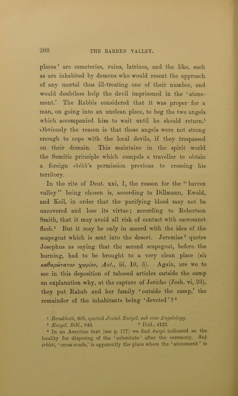 places ’ are cemeteries, ruins, latrines, and the like, such as are inhabited by demons who would resent the approach of any mortal thus ill-treating one of their number, and would doubtless help the devil imprisoned in the ‘ atone- ment.’ The Rabbis considered that it was proper for a man, on going into an unclean place, to beg the two angels which accompanied him to wait until he should return.1 Obviously the reason is that these angels were not strong enough to cope with the local devils, if they trespassed on their domain. This maintains in the spirit world the Semitic principle which compels a traveller to obtain a foreign shektis permission previous to crossing his territory. In the rite of Deut. xxi, 1, the reason for the “ barren valley ” being chosen is, according to Dillmann, Ewald, and Keil, in order that the purifying blood may not be uncovered and lose its virtue; according to Robertson Smith, that it may avoid all risk of contact with sacrosanct flesh.2 But it may be only in accord with the idea of the scapegoat which is sent into the desert. Jeremias3 quotes Josephus as saying that the second scapegoat, before the burning, had to be brought to a very clean place (en? KciOapctircnov %coplov, Ant., iii, 10, 3). Again, are we to see in this deposition of tabooed articles outside the camp an explanation why, at the capture of Jericho (Josh, vi, 23), they put Rahab and her family ‘ outside the camp,’ the remainder of the inhabitants being ‘devoted’?1 1 Berakhoth, 60b, quoted Jewish Encycl. sub voce A ngelology. 2 Encycl. Bibl., 846. 3 Ibid., 4123. 4 In an Assyrian text (see p. 177) we find kurpi indicated as the locality for disposing of the ‘ substitute ’ after the ceremony. Sub irbitti, 1 cross-roads,’ is apparently the place where the ‘ atonement ’ is