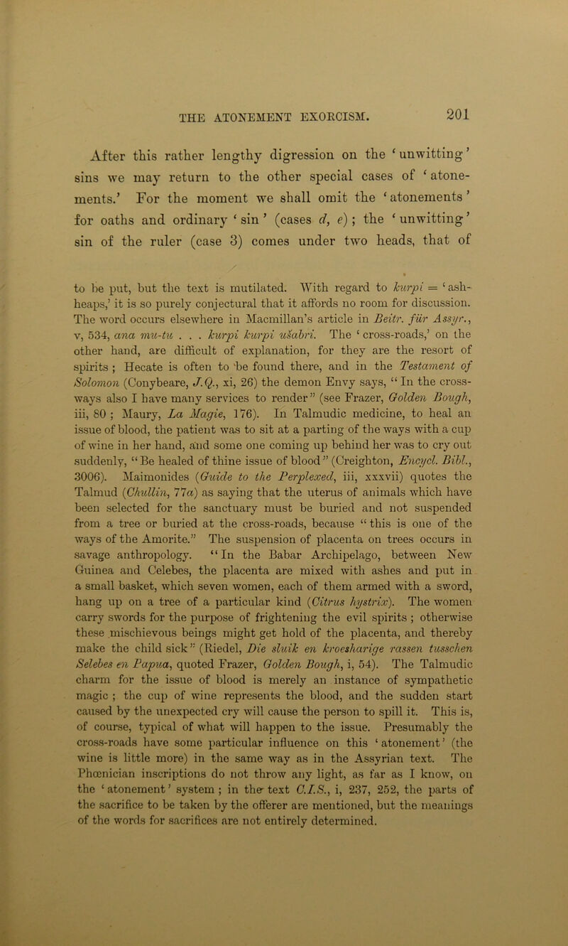 After this rather lengthy digression on the ‘ unwitting ’ sins we may return to the other special cases of ‘ atone- ments.’ For the moment we shall omit the ‘atonements’ for oaths and ordinary ‘ sin ’ (cases d, e); the ‘ unwitting ’ sin of the ruler (case 3) comes under two heads, that of to be put, but the text is mutilated. With regard to Jcurpi = ‘ ash- heaps,’ it is so purely conjectural that it affords no room for discussion. The word occurs elsewhere in Macmillan’s article in Beitr. fur Assyr., v, 534, ana mu-tu . . . Jcurpi Jcurpi usabri. The ‘ cross-roads,’ on the other hand, are difficult of explanation, for they are the resort of spirits ; Hecate is often to vbe found there, and in the Testament of Solomon (Conybeare, J.Q., xi, 26) the demon Envy says, “ In the cross- ways also I have many services to render” (see Frazer, Golden Bough, iii, 80; Maury, La Magie, 176). In Talmudic medicine, to heal an issue of blood, the patient was to sit at a parting of the ways with a cup of wine in her hand, and some one coming up behind her was to cry out suddenly, “Be healed of thine issue of blood” (Creighton, Encycl. Bibl., 3006). Maimonides (Guide to tJie Perplexed, iii, xxxvii) quotes the Talmud (GJiullin, 77a) as saying that the uterus of animals which have been selected for the sanctuary must be buried and not suspended from a tree or buried at the cross-roads, because “ this is one of the ways of the Amorite.” The suspension of placenta on trees occurs in savage anthropology. “In the Babar Archipelago, between New Guinea and Celebes, the placenta are mixed with ashes and put in a small basket, which seven women, each of them armed with a sword, hang up on a tree of a particular kind (Citrus Jiystrix). The women carry swords for the purpose of frightening the evil spirits ; otherwise these .mischievous beings might get hold of the placenta, and thereby make the child sick ” (Riedel, Die sluiJc en Jcroesharige rassen tusscJien Selebes en Papua, quoted Frazer, Golden BougJi, i, 54). The Talmudic charm for the issue of blood is merely an instance of sympathetic magic ; the cup of wine represents the blood, and the sudden start caused by the unexpected cry will cause the person to spill it. This is, of course, typical of what will happen to the issue. Presumably the cross-roads have some particular influence on this ‘atonement’ (the wine is little more) in the same way as in the Assyrian text. The Phoenician inscriptions do not throw any light, as far as I know, on the ‘atonement’ system; in the text G.I.S., i, 237, 252, the parts of the sacrifice to be taken by the offerer are mentioned, but the meanings of the words for sacrifices are not entirely determined.